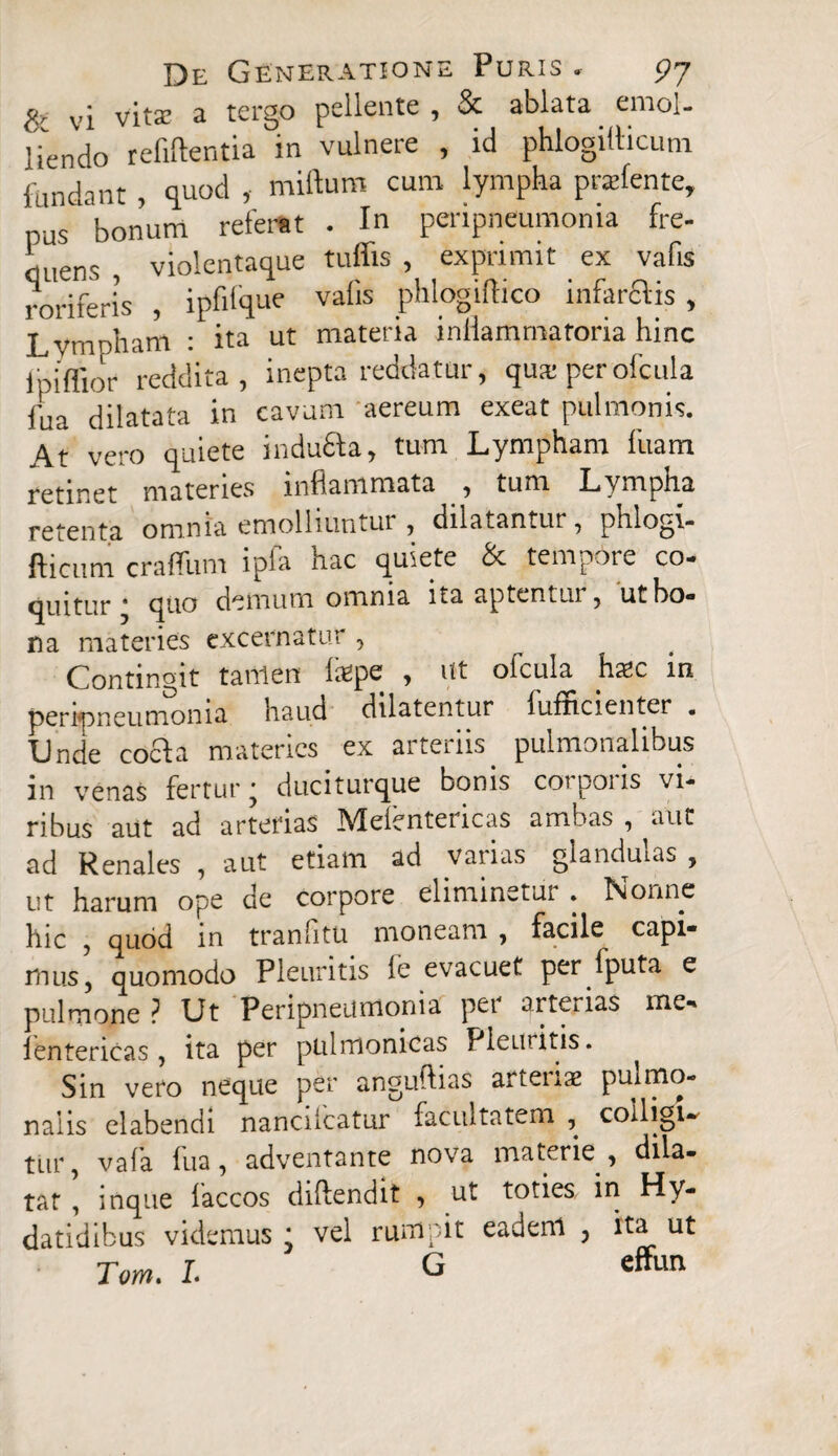 vj vita; a tergo pellente , & ablata ernol- lien do refiftentia in vulnere , id phlogitticum fundant, quod , miftum cum lympha pnefente, pus bonum referat . In peripneumonia fre¬ quens , violentaque tuffis , exprimit ex vafis roriferis , ipfifque vafis phlogiftico infarflis , Lvmoham : ita ut materia inflammatoria hinc ipiflior reddita, inepta reddatur, quai per ofcula fua dilatata in cavum aereum exeat pulmonis. At vero quiete indufta, tum Lympham fiiam retinet materies inflammata , tum Lympha retenta omnia emolliuntur , dilatantur, pnlogi- fticiim crafliim ipfa hac quiete & tempore co¬ quitur * quo demum omnia ita aptentur, ut bo¬ na materies excernatur , Contingit tanlen hfipe , ut ofcula ha?c in peripneumonia haud dilatentur fufficienter . XJnde cocfa materies ex aiteiiis pulmonalibus in venas fertur; duciturque bonis corporis vi¬ ribus aut ad arterias Mefentericas ambas , aut ad Renales , aut etiam ad vaiias glanduias , ut harum ope de corpore eliminetur » ISionnc hic , quod in tranfitu moneam , facile capi* mus, quomodo Pleuritis i e evacuet per fputa e pulmone ? Ut Peripneumonia per qrterias me* lentericas , ita per pulmonicas Pleuritis. Sin vero neque per anguftias artenas pulmo¬ nalis elabendi nancilcatur facultatem , colligi¬ tur, vafa fua, adventante nova materie , dila¬ tat , inque faccos diftendit , ut toties in Hy- datidibus videmus ; vel rumpit eadeni , ita ut Tam. L G effun