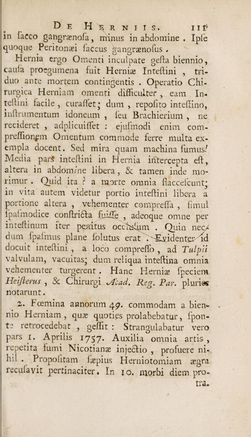 in iaeco gangrasnofa, minus in abdomine . Iple quoque Peritonei faccus gangraenofus . Hernia ergo Omenti inculpate geffa biennio, cauia proegumena fuit Hernias Xnteflini , tri¬ duo ante mortem contingentis . Operatio Chi¬ rurgica Herniam omenti difficulter > eam In- tellini facile, curaffet * dum, repofito intefiino, inftrumentum idoneum , leu Brachierium , ne recideret , adplicuiffet : ejufmodi enim com- prefTion^m Omentum commode ferre multa ex¬ empla aocent. Sed mira quam machina fumus/ Media par$ inteflini in Hernia intercepta eft, altera in abdom/ne libera , 8c tamen inde mo¬ rimur . Quid ita ? a morte omnia fiaccefcuntj in vita autem videtur portio inteftini libera a portione altera , vehementer compreffa , fimul ipai modice conffridfa fiuife , adeoque omne per inteflinum iter pexi tus occMqm . Quin nec/ dum fpaimus plane fblutus erat /SEvidenteP^d docuit inteflini , a loco compreffo , ad Tulpli valvulam, vacuitas^ dum reliqua inteftina omnia vehementer turgerent . Hanc Hernias fpeciem Heifterus , & Chirurgi ofcad.. Reg. Far. pluria notarunt. 2. Fcemina annorum 47. commodam a biem* . nio Herniam, qux quoties prolabebatur, fpon- ! te retrocedebat , geffit : Strangulabatur vero pars 1. Aprilis 1757. Auxilia omnia artis , repetita fumi Nicotianas injediio , profuere ni-\ h:l . Propofitam faspius Herniotomiam asgm recufavit pertinaciter* In jo. morbi diem pro- tra.