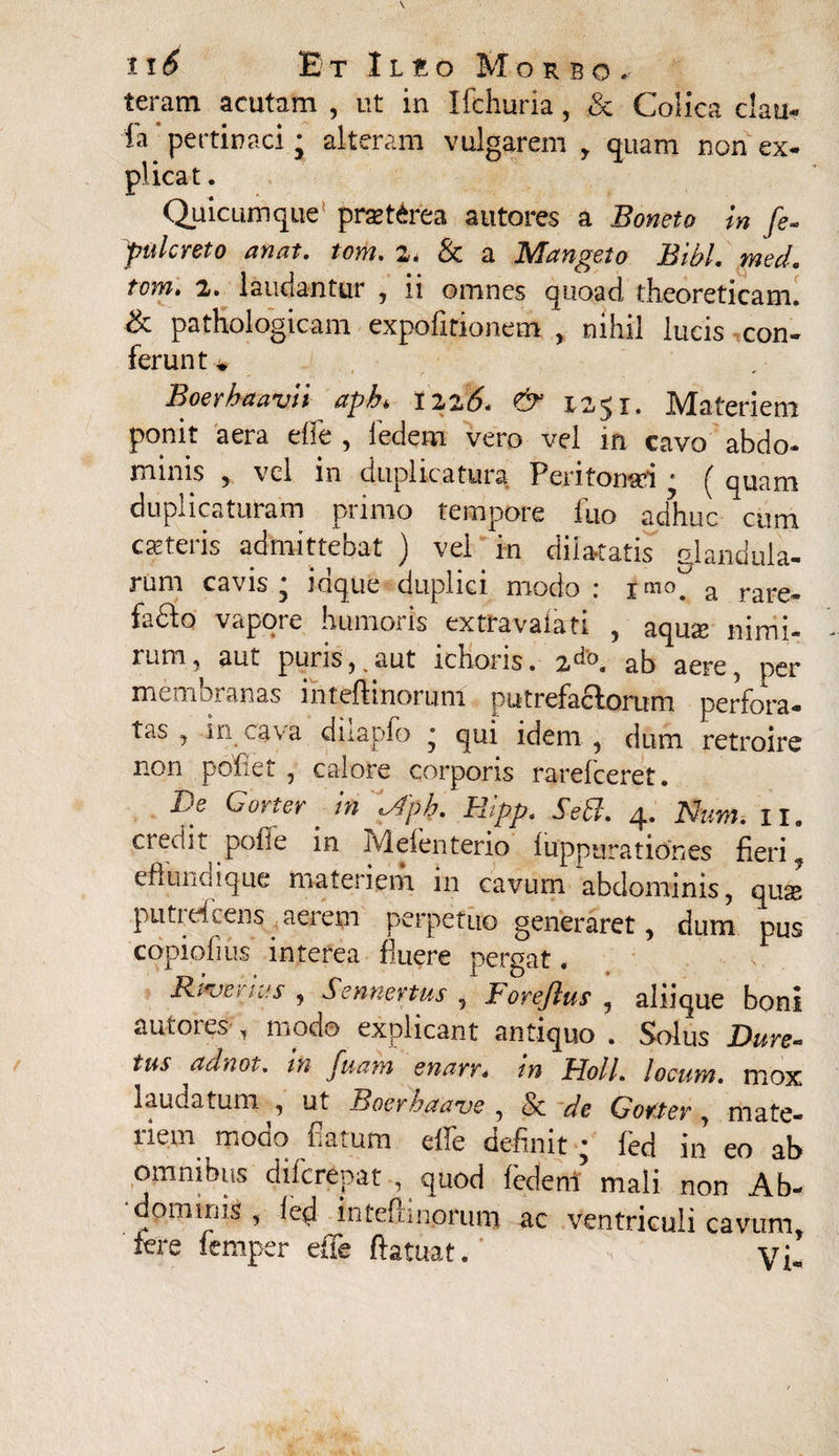 teram acutam , ut in Ifchuria, <Sc Colica c!au« fa pertinaci; alteram vulgarem y quam non ex- plicat. Quicumque* prxt^rea autores a Boneto m fe- pulcreto an at. tom. 2» & a Mangeto Bibi. med. tona» 2. laudantur , 11 omnes quoad theoreticam. & pathologicam expolitionem , nihil lucis con¬ ferunt* Boer ha avii apb* X22 6* & 1251. Materiem ponit aera elfe , ledem vero vel in cavo abdo¬ minis , vel in duplicatura Peritonsri • ( quam duplicaturam primo tempore fuo adhuc cum exteris admittebat ) vel in dilatatis glandula¬ rum cavis* idque duplici modo: imo# a rare„ fadlo vapot e humoris extravaiati , aqux nimi¬ rum, aut puris,,aut ichoris. 2do. ab aere, per membranas ihteftinorum putrefactorum perfora- tas , in cava diiapfo * qui idem , dum retroire non pofiet , calore corporis rarefeeret. De Corter in Apb. Hipp. Sebi. 4. Num. n. credi it pone m rvleienterio luppurationes fieri ? effundique materiem in cavum abdominis, quse putiefeens aerem perpetuo generaret, dum pus copiofius interea fluere pergat. Riojci his , Sennertus , S ore(lus , aliique boni autores , modo explicant antiquo . Solus Dure- tus adnot. in fmm enarr» in Holi. Io cum. mox laudatum , ut Boer b a ave , & de Gotter, mate¬ riem modo flatum effe definit; fed in eo ab omnibus diferepat , quod fcderti mali non Ab- dominis , fed inteflmpruni ac ventriculi cavum, fere femper efTe ftatuat. Vi-