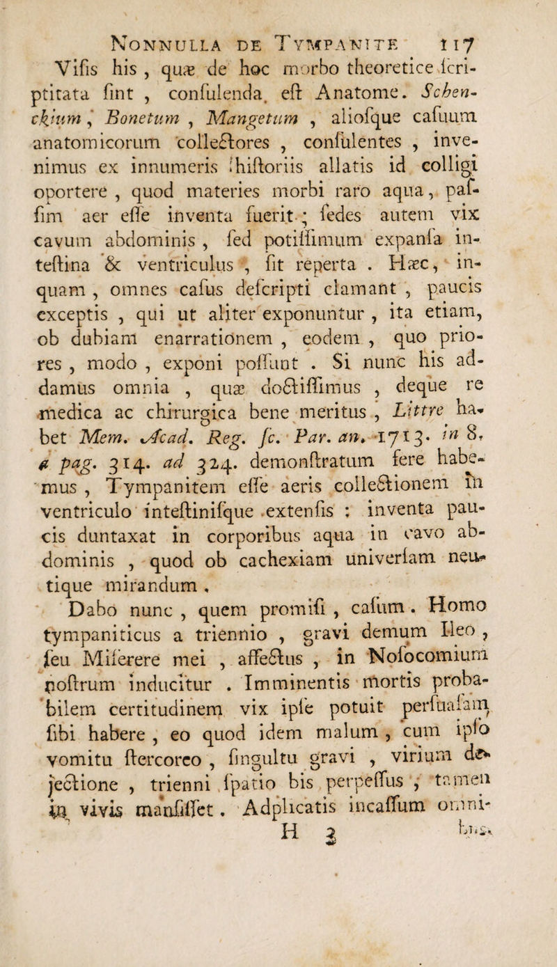 Vifis his , qua> de hoc morbo theoretice Icri- ptitata fint , confuienda, eft An atome. Schen- thjum, Bonetum , Mangetum , aliofque cafuura anatomicorum 'collectores , confulentes , inve¬ nimus ex innumeris ihiftoriis allatis id colligi oportere , quod materies morbi raro aqua, paf- fim aer efle inventa fuerit * ledes autem vix cavum abdominis , fed potiifimum expanla in- teftina & ventriculus •, fit reperta . Haec, in¬ quam , omnes calus delcripti clamant , paucis exceptis , qui ut aliter exponuntur , ita etiam, ob dubiam enarrationem , eodem , quo prio¬ res , modo , exponi potiunt . Si nunc his ad¬ damus omnia , quae doCti fi mus , deque re medica ac chirurgica bene meritus , Littre ha- O v » q bet Mem. %Acad. Reg. jc. Par. an* 1713* tn a pag. 514. ad 324. demonftratum fere habe¬ mus , Tympanitem efie aeris colleSdonem 111 ventriculo inteftinifque extenfis : inventa pau¬ cis duntaxat in corporibus aqua in cavo ab¬ dominis , quod ob cachexiam univerlam neu* tique mirandum , Dabo nunc , quem promif , cafiim. Homo tympaniticus a triennio , gravi demum Ileo , feu Milerere mei , affefilus , in Nofocomium poftrum inducitur . Imminentis mortis proba¬ bilem certitudinem vix iple potuit perfualam fbi habere , eo quod idem malum , cum ipfo vomitu ftercoreo , fingultu gravi , virium de* jeclione , trienni ipatio bis perpeflus , tamen iu vivis manfiffet, Adphcatis incafum omni- H 3 h;T.£*