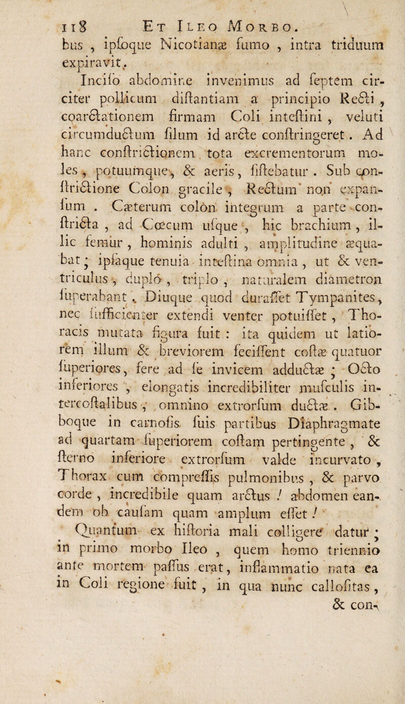 bus , ipfoque Nicotianse fumo , intra triduum expiravit. Incilo abdomine invenimus ad feptem cir¬ citer pollicum diftantiam a principio Redii , coardlationem firmam Coli inteftini , veluti circumducium filum id ardle conflrinseret. Ad O hanc confiriclioncm. tota excrementorum mo¬ les , potuumcjue, & aeris, flftebatur . Sub gon- firidlione Colon gracile , Redlum non expail¬ lum . Caeteruni colon integrum a parte con- ftridla , ad -C oecum ulcjue , hic brachium , il¬ lic femiir , hominis adulti , amplitudine aequa¬ bat • i pia que tenuia inteftina omnia , ut & ven¬ triculus >, duplo , triplo , naturalem diametron funerabant .. Diuque quod durafiet Tympanites, nec fufficienter extendi venter potuiffet , Tho¬ racis mutata figura fuit: ita quidem ut latio¬ rem illum 8c breviorem feciffent cofiae quatuor fuperiores, fere ad fe invicem addudlas : Odio interiores , elongatis incredibiliter mufculis m- tercoftalibus , omnino extrorfum dudlx . Gib¬ boque in carnofis fuis partibus Diaphragmate ad quartam iuperiorem coflam pertingente , & flerno inferiore extrorfum valde incurvato , Thorax cum compreffis pulmonibus , & parvo corde , incredibile quam ardius / abdomen ean¬ dem ob cautam quam amplum effet! Quantum ex hitloria mali colligere datur * in primo morbo Ileo , quem homo triennio ante mortem paffus erat, inflammatio nata ea in Coli regione fuit , in qua nunc callofitas, & com