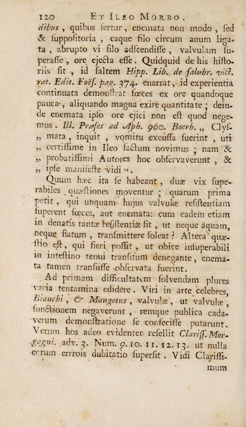 dibus , quibus fertur, enemata non modo , fed •& iuppofitoria , eaque filo circum anum liga¬ ta , abrupto vi filo adfcendifTe , valvulam fu- peraffe ^ ore ejecla effe. Quidquid de his hiflo- riis fit , id faltem Hipp. Lib. de falubr. viti, rat. Edit. Foef pag. 374. enarrat, id experientia continuata demon urat fceces ex ore quandoque pauca , aliquando magna exire quantitate • dein¬ de enemata ipio ore ejici nOn eft quod nege¬ mus . IIL Prafes ad *Aph. p6o. Boerb. „ Clyf- 3, mata , inquit , vomitu excuffa fuerint , uti 3, certifiime in Ileo fa&um novimus • nam & 3, probatiffimi Autores hoc obfervaverant , Sc 33 i pie manifefte vidi». Quum hcEc ita fe habeant , duas vix fupe- rabiles _ qua: Ilion es moventur ; quarum prima Pe>ttt , qui unquam hujus valvuke refiftentiam funerent foeces, aut enemata: cum eadem etiam in denatis tantae refiflentite fit , ut neque <Aquam, neque flatum , tranfmittere ioleat ? Altera qua> ®l° eft, qui heri poffit , ut obice infuperabili in inteflino tenui tranfitum denegante, enema¬ ta tamen tranfiiffe obfervata fuerint. Ad primam difficultatem folvendam plures varia tentamina edidere. Viri in arte celebres, hianchi , & Mangetus , valvulas , ut valvnke functionem negaverunt , remque publica cada¬ verum demonffratione fe confeciffe putarunt. Perimi hos adeo evrdentets refellit Clariff.Mor- g/igni. adv. 3. Num. 5?. 10. 11. 12.13. ut nulla ecrurn errrois dubitatio fuperfit . Vidi Clarifli- mum i