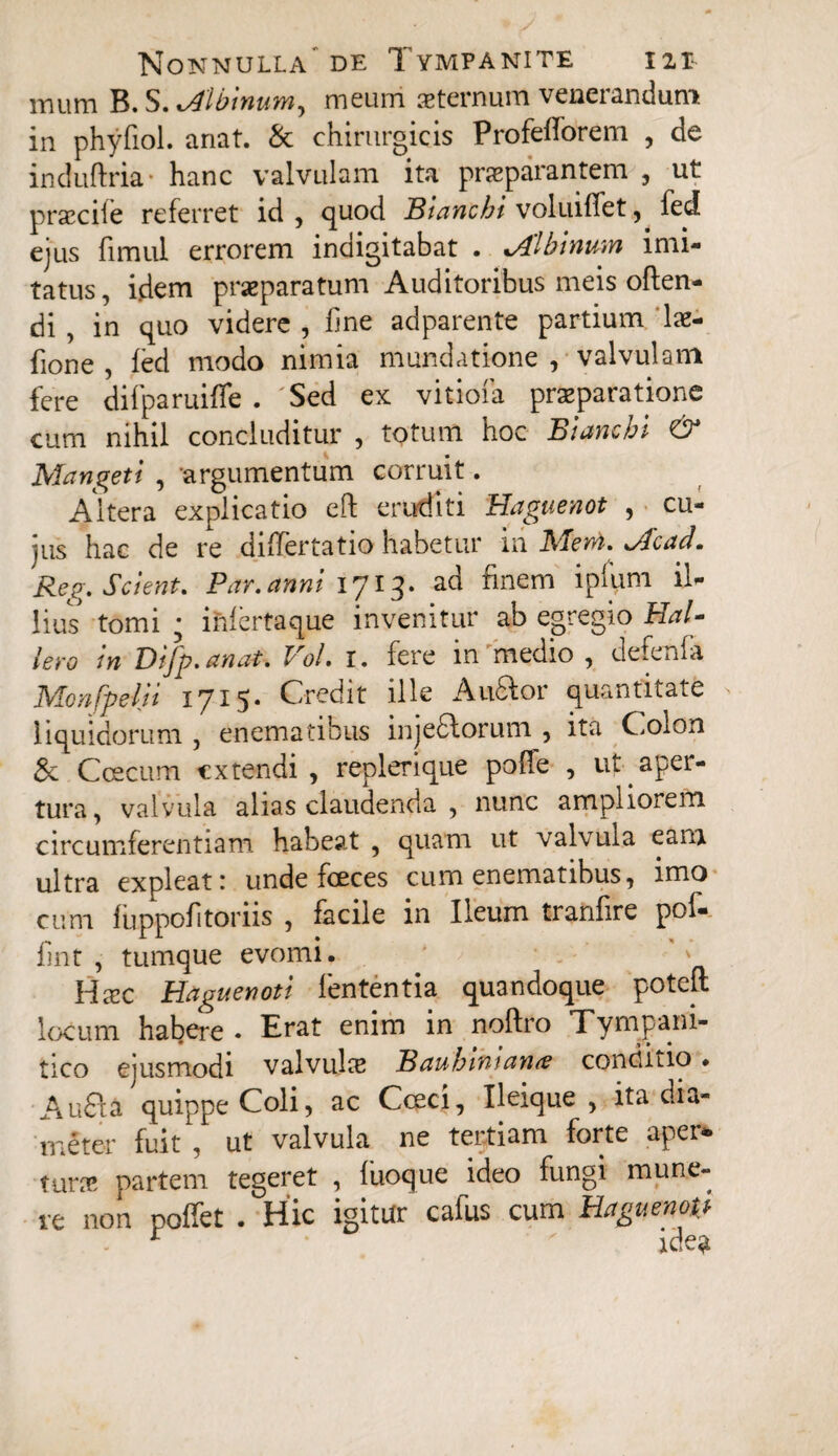 mum B. S. cAlbinum, meum aeternum venerandum in phyfiol. anat. & chirurgicis Profefforem , de induftria- hanc valvulam ita praeparantem , ut praecife referret id, quod Blanchi voluiffet, fed ejus fimul errorem indigitabat . %Alhinum imi¬ tatus, idem praeparatum Auditoribus meis offen¬ di , in quo videre , fine adparente partium lae- fione , fed modo nimia mundatione , valvulam fere difparuiffe . 'Sed ex vitiofa praeparatione cum nihil concluditur , totum hoc Biancbi & Mangeti , -argumentum corruit. Altera explicatio eft eruditi Haguenot , cu¬ jus hac de re differtatio habetur in Meni, jfcad. Reg. Scient. Par.anni 1713. ad finem ipfum il¬ lius tomi ; infertaque invenitur ab egregio Hal- Iero in Difp.anat. Vol. 1. fere in medio , defenfa Monfpelii 1715. Credit ille Audior quantitate liquidorum , enematibus injeflorum , ita Colon & C oecum extendi, replerique poffe , ut aper¬ tura, valvula alias claudenda , nunc ampliorem circumferentiam habeat , quam ut valvula eam ultra expleat: unde fceces cum enematibus, imo cum fuppofitoriis , facile in Ileum tranfire pof- fmt , tumque evomi. ' * H xc Haguenot i lententia quandoque poteff locum habere. Erat enim in noffro Tympani- tico ejusmodi valvula? Baubimana? concutio ♦ Aufla quippe Coli, ac Cceci, Ileique, ita dia¬ meter fuit , ut valvula ne tertiam forte aper* tura; partem tegeret , luoque ideo fungi mune¬ re non poffet . Hic igitur cafus cum Haguewg