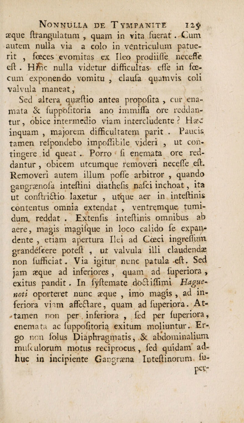 aeque ftrangulatum , quam in vita fuerat. Cum autem nulla via a colo in ventriculum patue¬ rit , feces evomitas ex Ileo prodiiffe neceffe eft . H?nc nulla videtur difficultas effe in fe¬ cum exponendo vomitu , claufa quamvis coli valvula maneat, Sed altera quaeftio antea propofita , cur ena- mata Sc fuppofitoria ano immifla ore reddan¬ tur , obice intermedio viam intercludente ? HxC inquam , majorem difficultatem parit . Paucis tamen relpondebo impoffibile videri , ut con¬ tingere id queat . Porro fi enemata ore red¬ dantur , obicem utcumque removeri neceffe eft. Removeri autem illum poffe arbitror , quando gangrasnofa inteftini diathefis nafei inchoat, ita ut conftri&io laxetur , utque aer in inteftinis contentus omnia extendat , ventremque tumi¬ dum. reddat . Extenfis inteftinis omnibus ab aere, magis magifque in loco calido fe expap* dente , etiam apertura Ilei ad Cceci ingreflinn grandefeere poteft , ut valvula illi claudendas non fufficiat . Via igitur nunc patula eft. Sed jam aeque ad inferiores, quam ad fuperiora, exitus pandit. In fyftemate dofliffimi Hague- noti oporteret nunc asque , imo magis , ad in¬ feriora viam affecfare, quam ad fuperiora. At- * tamen non per inferiora , fed per fuperiora, enemata ac fuppofitoria exitum moliuntur. Er¬ go non folus Diaphragmatis, & abdominalium mufculorum motus reciprocus, fed quidam ad¬ huc in incipiente Gangraena Inteftinorum fu-