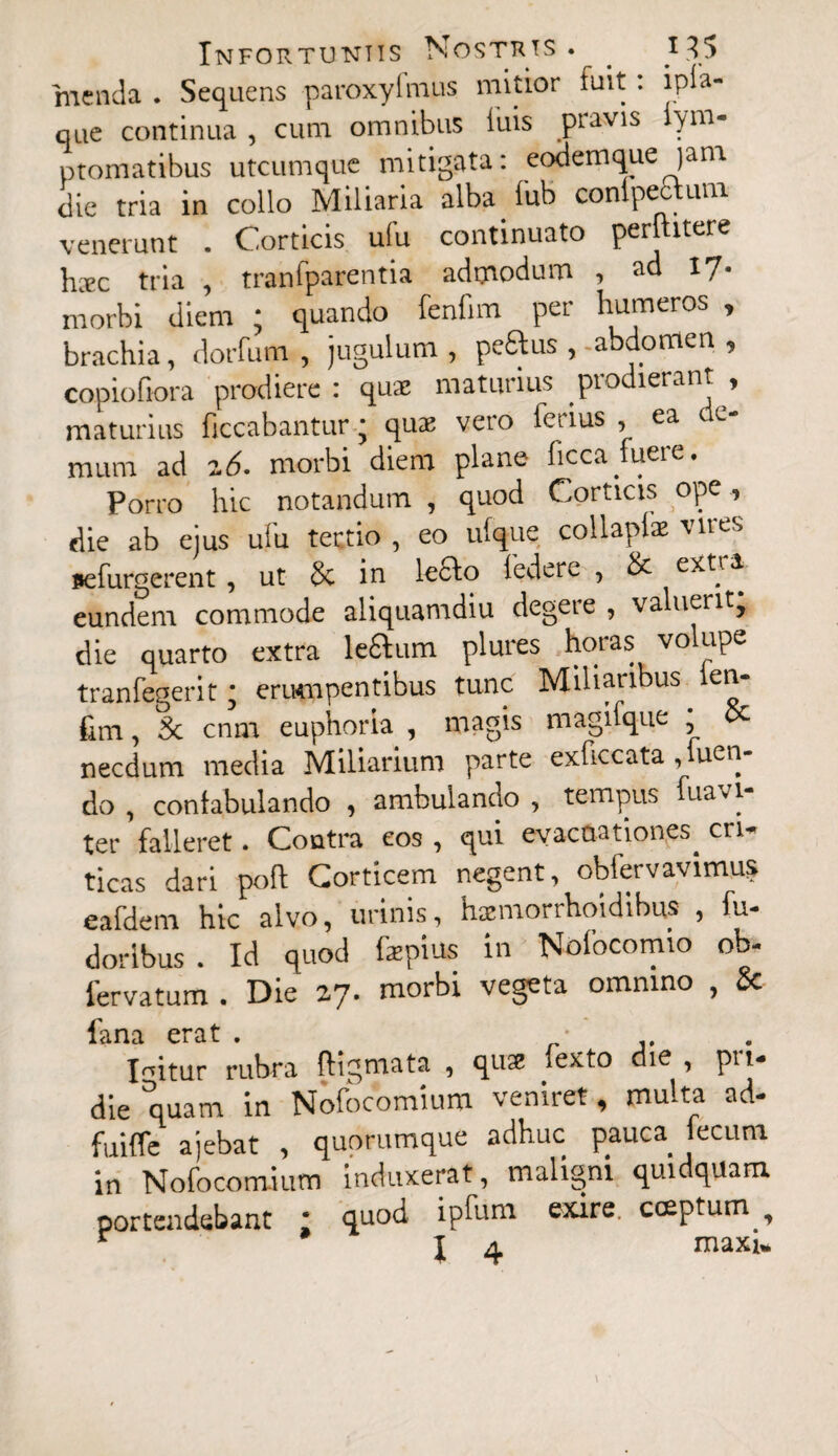 menda . Sequens paroxylmus mitior fuit: ipla- que continua , cum omnibus luis pravis iym- ptomatibus utcumque mitigata: eodemque )ana die tria in collo Miliaria alba lub conlpectum venerunt . Corticis ulu continuato pernitere hxc tria , tranfparentia admodum , ad 17* morbi diem ; quando fenfim per humeros , brachia, dorfum , jugulum, peftus ,-abdomen , copiofiora prodiere: qua> maturius prodierant , maturius ficcabantur * quae vero lciius , ea e mum ad z6. morbi diem plane ficca fuere. Porro hic notandum , quod Corticis ope , die ab ejus ufu tertio , eo ulque collaplx vires aefurgerent, ut 8c in leclo federe , & extra eundem commode aliquamdiu degere , valuerit, die quarto extra le£lum plures horas vo upe tranfegerit; erumpentibus tunc Miliaribus len- fim, 3c cnm euphoria , magis magifque necdum media Miliarium parte exficcata , uen do , contabulando , ambulando , tempus fuavi- ter falleret. Contra eos , qui evacuationes^ cn- ticas dari poft Corticem negent, obiervavimus eafdem hic alvo, urinis, hxmorrhoidibus , fu* dorlbus . Id quod fzpius in Nolocomio ob* 1'ervatum . Die 27. morbi vegeta omnino , & lana erat > Icitur rubra digmata , qux fexto die , pri¬ die quam in Nofocomium veniret, multa ad- fuiffe ajebat , quorumque adhuc pauca iecum in Nofocomium induxerat, maligni quidquam portendebant : quod ipfum exire, coeptum ,