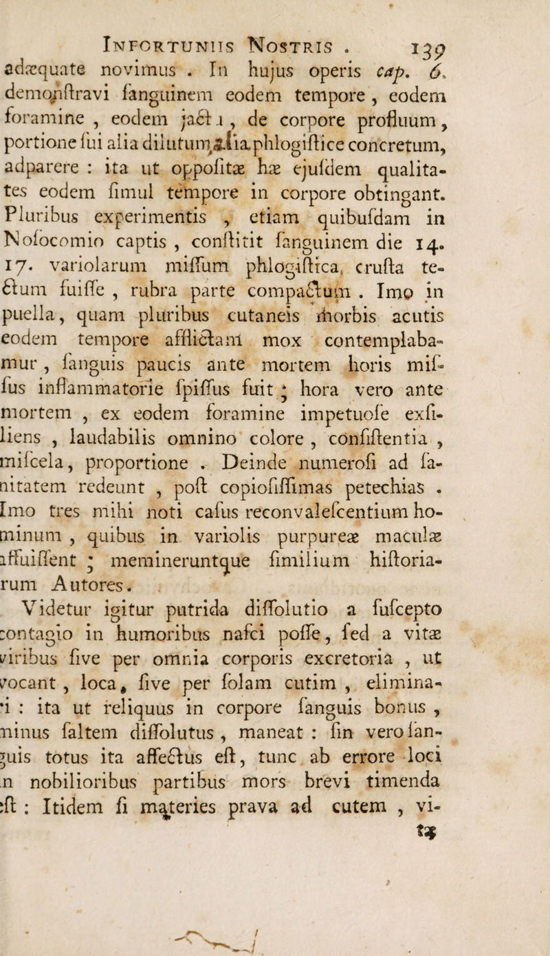 adaquate novimus . In hujus operis cap. 6* demqpftravi languincm eodem tempore , eodem foramine , eodem jact .1 , de corpore profluum, portione fui alia dilufum>&{ia.phIogiftice concretum, adparere : ita ut oppolitse hae ejuldem qualita¬ tes eodem fimul tempore in corpore obtingant. Pluribus experimentis , etiam quibufdam in Nofocomio captis , conflitit fanguinem die 14. 17. variolarum milium phlogiflica, crufta te- 6tum fuiffe , rubra parte compadlurn . Imo in puella, quam pluribus cutaneis ihorbis acutis eodem tempore afflictam mox contemplaba» mur, fanguis paucis ante mortem horis mif- lus inflammatorie fpifiiis fuit * hora vero ante mortem , ex eodem foramine impetuofe exfi- liens , laudabilis omnino colore , conftftentia , mifcela, proportione . Deinde numerofi ad fa- nitatem redeunt , pofl copiofiffimas petechias . Imo tres mihi noti cafus reconvalefcentium ho¬ minum , quibus in variolis purpureae maculae 1 Mui flent • meraineruntque fimilium hiftoria- rum Autores. Videtur igitur putrida diflolutio a fufcepto :ontagio in humoribus nafci polle, fed a vitae i/iribus five per omnia corporis excretoria , ut vocant, loca, five per folam cutim , elimina» *i : ita ut reliquus in corpore fanguis bonus , minus faltem diflolutus , maneat: lin verofan- 'uis totus ita afleftus eft, tunc ab errore loci n nobilioribus partibus mors brevi timenda :ft : Itidem fi materies prava ad cutem , vi¬ ta* —'N