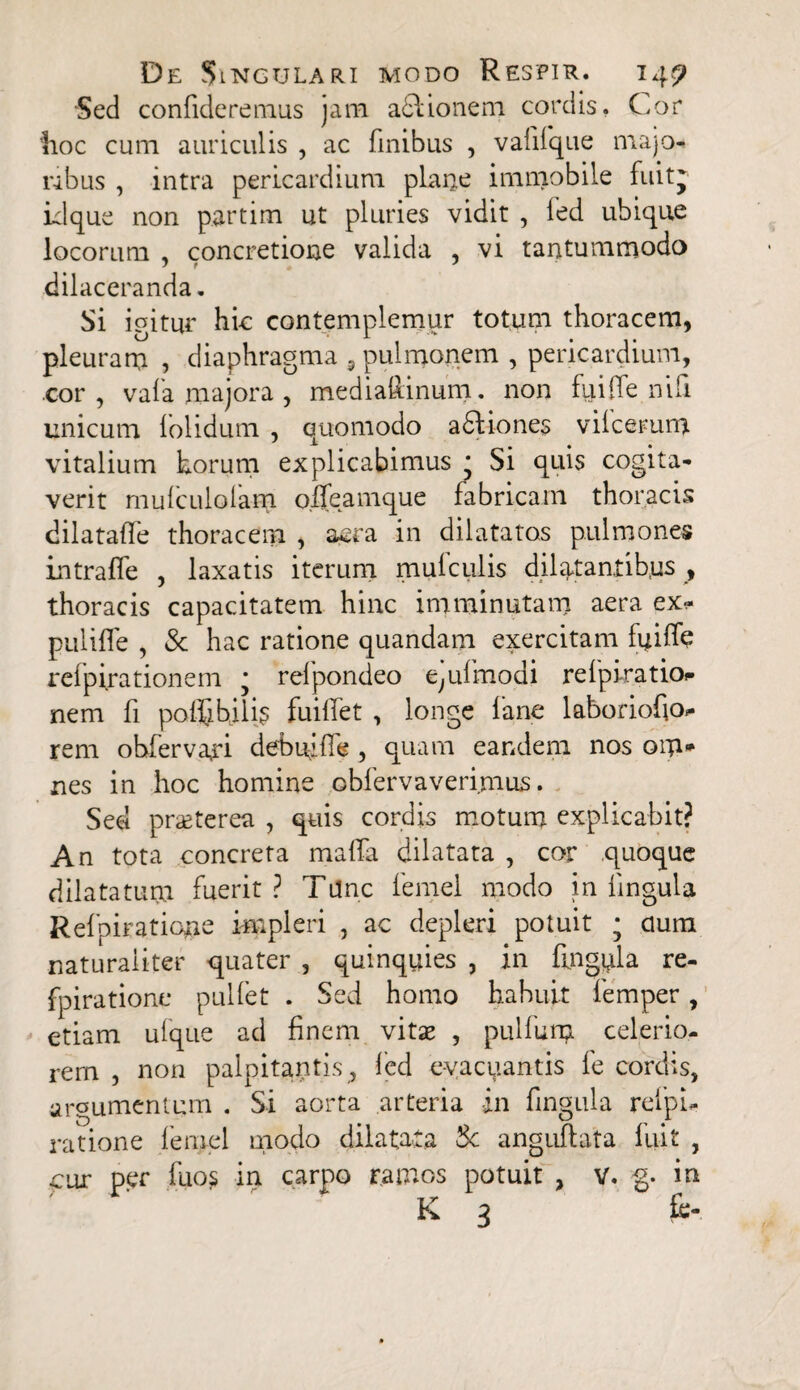 Sed confideremus jam a&ionem cordis. Cor iioc cum auriculis , ac finibus , vafilque majo¬ ribus , intra pericardium plane immobile fuitj id que non p.artim ut pluries vidit , fed ubique locorum , concretione valida , vi tantummodo J t J dilaceranda. Si igitur hic contemplemur totum thoracem, pleuram , diaphragma 9 pulmonem , pericardium, cor , vaia majora , mediafiinum. non fu i (Te nili unicum lolidum , quomodo adtiones vilcemm vitalium horum explicabimus • Si quis cogita¬ verit mulculolam o.ffeamque fabricam thoracis dilatade thoracem , aera in dilatatos pulmones intraffe , laxatis iterum mufculis dilatantibus , thoracis capacitatem hinc imminutam aera ex- pulifle , Sc hac ratione quandam exercitam fuiffe relpirationem * relpondeo e^ulmodi relpiratio?» nem fi polfibilk fuilfet , longe fane laboriofio- rem obferva,ri debuifie , quam eandem nos oip* nes in hoc homine obfervaverimus. Sed praeterea , quis cordis motum explicabit? An tota concreta mafia dilatata , cor quoque dilatatura fuerit? Tunc femel modo in lingula Relpiratione impleri , ac depleri potuit • dum naturaliter quater , quinquies , in fingnla re- fpiratione pulfet . Sed homo habuit lemper, etiam ulque ad finem vitae , pullum celerio¬ rem , non palpitantis , fed evacuantis le cordis, argumentum . Si aorta arteria in fingula refpu ratione lemel modo dilatata Sc anguftata fuit , cur per fuos in carpo ramos potuit , v. g. in K 3 £e-