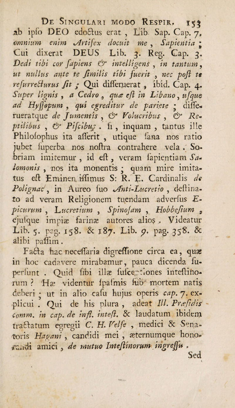 .ab ipfo DEO edodius erat , LMb. Sap. Cap. 7, omnium enim ^Artifex docuit me , Sapientia • Cui dixerat DEUS Lib. 3. Reg. Cap. 3. Dedi tibi cor fapiens & intelligens , in tantum, ut nullus ante te ftmilis tibi fuerit , nec pojl ts refurreHurus fit / Qui differuerat , ibid. Cap. 4. Super lignis , # Cedro 9 qure efl in Libano, ufque ad Hyfiopum , qui egreditur de pariete • dilTe- rueratque de Jumentis , Volucribus , & Re- ptilibus , Pifclbus . fi , inquam , tantus ille Philofophus ita afferit , utique fana nos ratio jubet iuperba nos noftra contrahere vela . So¬ briam imitemur , id eft, veram fapientiam Sa* lomonis , nos ita monentia * quam mire imita¬ tus eft Eminen.ihTimus S: R. E* Cardinalis de Polignad, in Aureo luo <Anti-Lucretio , deftina- to ad veram Religionem tuendam adverfus E- picurum , Lucretium , Spinojam , Dobbef.um , ejulque impia; farinas autores alio$ . Videatur Lib. 5. prg. 158. & 187. Lib. p, pag. 358. & alibi paffim. Fa6fa hac necefTaria digreffione circa ea, quas in hoc cadavere mirabamur, pauca dicenda fu- perfunt . Quid fibi illae fulceptlones inteliino- rum ? Has videntur Ipafmis Eur mortem natis deberi • ut in alio cafu hujus operis cap. 7. ex¬ plicui . Qui de his plura , adeat III. Prxfidis Comm. in cap. de infi. intefl. & laudatum ibidem trafiatum egregii C. H. Velfe , medici & Sena¬ toris Hagani, candidi mei , ^ternumque hono* -nuidi amici , de mutuo InteJUnorum ingrefju .