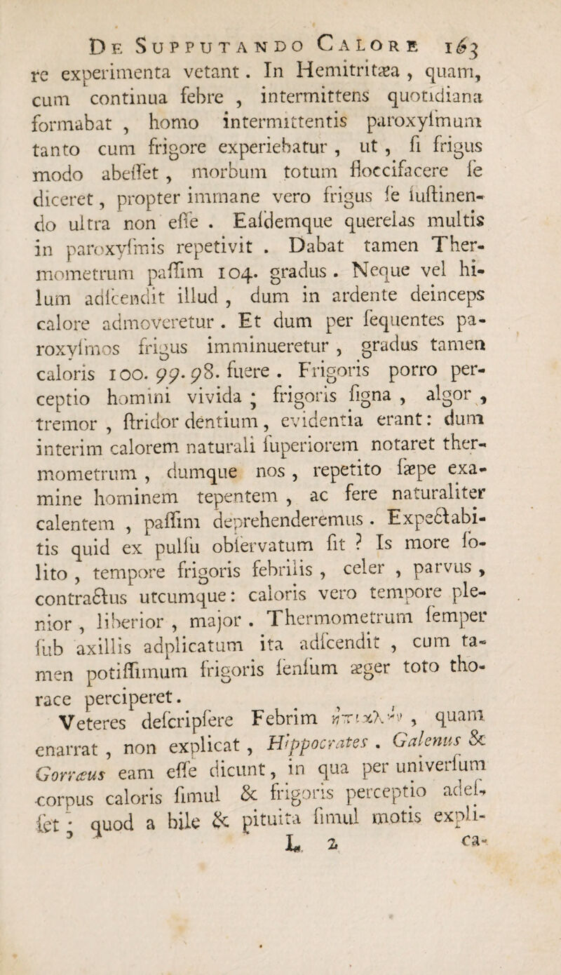 rc experimenta vetant. In Hemitritaea , quam, cum continua febre , intermittens quotidiana formabat , homo intermittentis paroxyimum tanto cum frigore experiebatur , ut , fi frigus modo abeffet , morbum totum floccifacere ie diceret, propter immane vero frigus fe iuftinen- do ultra non efie . Ealclemque querelas multis in paroxylinis repetivit . Dabat tamen Ther- mometrum paffim 104. gradus. Neque vel hi¬ lum adlcendit illud , dum in ardente deinceps calore admoveretur . Et dum per fequentes pa- roxvlmos frigus imminueretur , gradus tamen caloris 100. 99- 98. fuere . Frigoris porro per¬ ceptio homini vivida j frigoris figna , algor , tremor , {Iri dor dentium, evidentia erant: dum interim calorem naturali fuperiorem notaret ther- mometrum ? dumque nos , repetito Isepe exa¬ mine hominem tepentem , ac fere naturaliter calentem , paifini deprehenderemus . Expeclabi- tis quid ex pullu obiervatum fit ? Is more lo- lito , tempore frigoris febrilis , celer , parvus , contradlus utcumque: caloris vero tempore ple¬ nior , liberior , major . Thermometrum femper fub axillis adplicatum ita adfcendit , cum ta¬ men potiffimum frigoris lenium aeger toto tho¬ race perciperet. Veteres defcripfere Febrim irxixkw > quam enarrat , non explicat , Hippocrates . Galenus Sc Corraus eam effe dicunt, in qua per univerfum corpus caloris fimul & frigoris perceptio aci eri tet; quod a bile & pituita finud motis exph- L z ca-