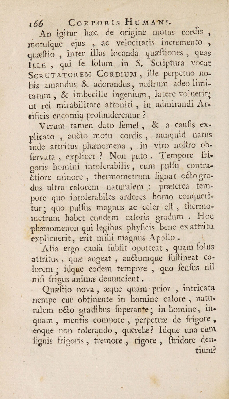 An igitur haec de origine motus cordis > motufque ejus , ac velocitatis incremento , qtiadlio , inter illas locanda quaeftiones , quas Ille , qui fe lolum in S. Scriptura vocat Scrutatorem Gordium , ille perpetuo no¬ bis amandus & adorandus, noftrum adeo limi¬ tatum , & imbecille ingenium, latere voluerit’ ut rei mirabilitate attoniti , in admirandi Ar¬ tificis encomia profunderemur ? Verum tamen dato femel , & a caufis ex¬ plicato , audio motu cordis , nunquid natus inde attritus phaenomena , in viro noftro ob« fervata , explicet ? Non puto . Tempore fri¬ goris homini intolerabilis , cum pulfii contra¬ ctiore minore , thermometrum fignat odio gra¬ dus ultra calorem naturalem : praeterea tem¬ pore quo intolerabiles ardores homo conqueri¬ tur • quo pulfus magnus ac celer eft , thermo- metnun habet eundem caloris gradum . Hoc phaenomenon qui legibus phyficis bene ex attritu explicuerit, erit mihi magnus Apollo . Alia ergo caufa fubiit oporteat , quam folus attritus , quae augeat , au&uraque fuftineat ca¬ lorem • idque eodem tempore , quo fenlus nil nili frigus animae denuncient. Quaeftio nova, aeque quam prior , intricata nempe cur obtinente in homine calore , natu¬ ralem odto gradibus fuperante; in homine, in¬ quam , mentis compote , perpetuae de frigore , coque non tolerando , querelae ? Idque una cura fignis frigoris , tremore , rigore , ftridore den¬ tium?