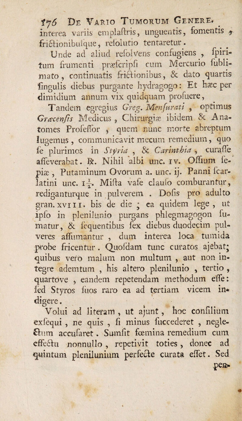 interea variis emplaftris, unguentis, fomentis 9 fri£Honibuique, reioiutio tentaretur. Unde ad aliud refolvens confugiens , fpiri- tum frumenti praefcripli cum. Mercurio fubli- mato , continuatis frictionibus, & dato quartis lingulis diebus purgante hydragogo: Et hxc per dimidium annum vix quidquam profuere, Tandem egregius Greg. Menfurati , optimus Gnecenfis Medicus , Chirurgiae ibidem & Ana- tomes Profeffor ^ quem nunc morte abreptum lugemus , communicavit mecum remedium, quo fe plurimos in Styvla , & Cannthia , cura fle affeverabat. R. Nihil albi une* iv. Offium fe- pise , Putaminum Ovorum a. une. ij. Panni icar- latini unc. Mida vafe claufo comburantur, rediganturque in pulverem . Dofis pro adulto gran. xviii* bis de die * ea quidem lege, ut ipfo in plenilunio purgans phlegmagogon fu¬ matur, & iequentibus fex diebus duodecim pul¬ veres affumantur , dum interea loca tumida px>be fricentur . Quoidam tunc curatos ajebat* quibus vero malum non multum , aut non in¬ tegre ademtum , his altero plenilunio , tertio, quartove , eandem repetendam methodum effe: ied Styros fiios raro ea ad tertiam vicem in¬ digere . Volui ad 1 i teram , ut ajunt, hoc confilium exfequi , ne quis , fi minus fuccederet , negle- £tum accufaret. Suinfit fcemina remedium cum cfFedhi nonnullo , repetivit toties , donec ad quintum plenilunium perfecte curata edet. Sed pea-