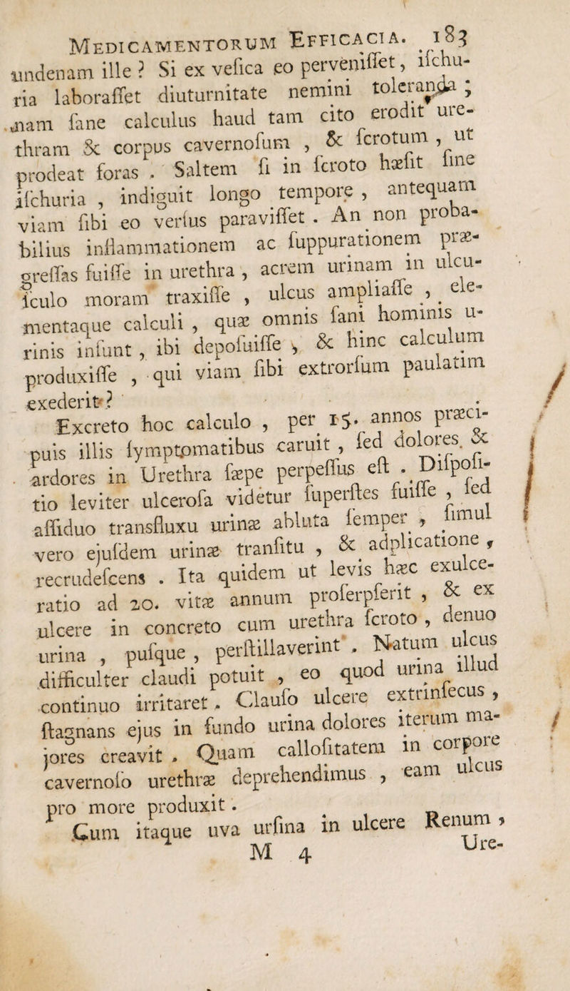 undenam ille ? Si ex vefica eo pervemtiet, ilchu- ria laboraflet diuturnitate nemini toletaryja , jiam fane calculus haud tam cito erodit ure¬ thram Sc corpus caverno!um , & Icrotum , u prodeat foras . Saltem fi in fcroto hsefit fine ifchuria , indiguit longo tempore , antequam viam fibi eo verius paravi flet . An non pioba- bilius inflammationem ac luppurationem prae- orelTas fuiffe in urethra , acrem urinam in ulcu- iculo moram traxiffe , ulcus amphaffe , ele¬ mentaque calculi , quae omnis fani omjnls“ rinis infunt, ibi depofuiffe s & hinc calculum produxiffe , qui viam fibi extrorlum paulaam exederit»? • Excreto hoc calculo , Pel# ^nnr0^ puis illis lymptpmatibus caruit led dolores. & ardores in Urethra fxpe perpeflus eft . Difpofi- tio leviter ulcerofa videtur iupeiftes ui > affiduo transfluxu urinx abluta femper , hmul vero ejuldem urinx tranfitu , & adphcatione , recrudefcens . Ita quidem ut levis h*c exulce¬ ratio ad 20. vitx annum prolerpferit , & « ulcere in concreto cum urethra faoto , urina , pufque , perftillaverint . Natum u m difficulter claudi potuit , eo quod urina illud continuo irritaret. Claufo ulcere extrinfecus, ftagnans ejus in fundo urina dolores iterum jores creavit . Quam callofitatem m C0-P cavernoio urethra deprehendimus , eam pro more produxit. Cum itaque uva urfina in ulcere Renum , M 4 Urc“