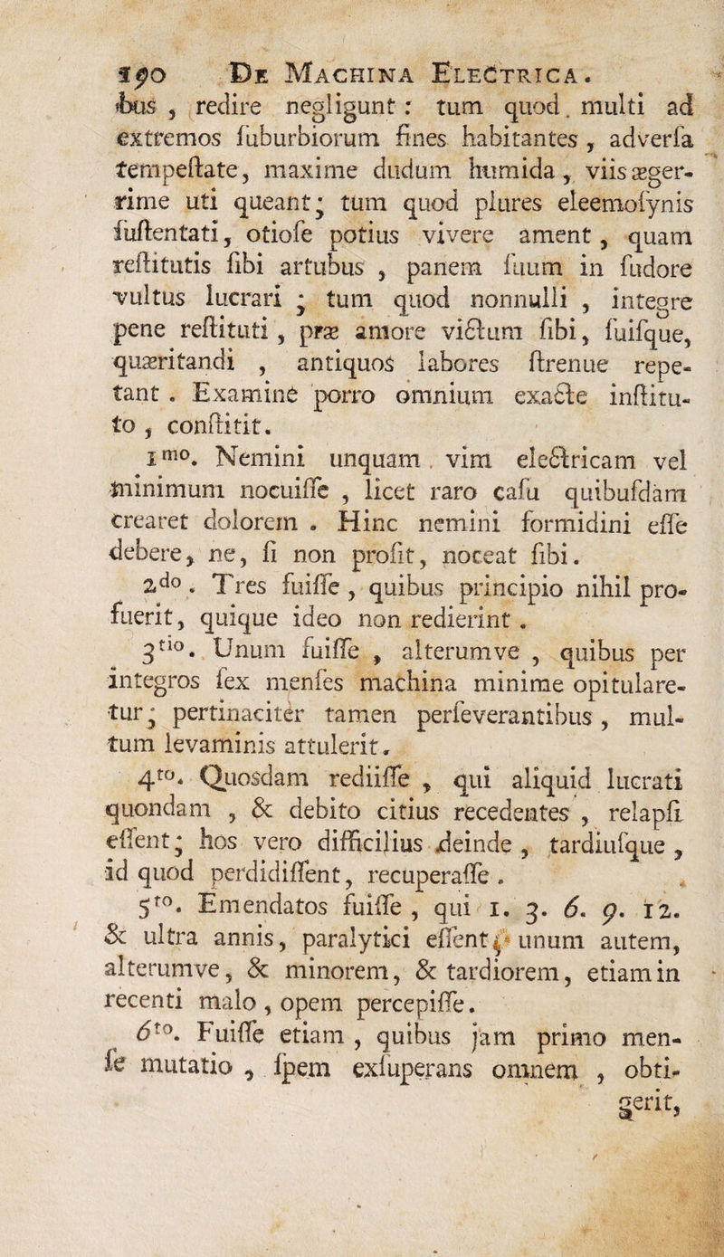 *bus , redire negligunt : tum quod. multi ad extremos fuburbiorum fines habitantes , adverfa tenipeftate, maxime dudum htimida, viis aeger¬ rime uti queant* tum quod piures eleemofynis iuftentati, otiofe potius vivere ament , quam reftitutis fibi artubus , panem fuum in fudore vultus lucrari * tum quod nonnulli , integre pene reftituti, prae amore vifilum fibi , fuifque, quaeritandi , antiquos labores ftrenue repe¬ tant . Examine porro omnium exafte inditu- to , condi tit. imo. Nemini unquam vim elefitricam vel minimum nocuiffe , licet raro cafu quibufdam crearet dolorem . Hinc nemini formidini eife debere> ne, ii non proiit, noceat fibi. 2,d°. Tres fuiffe , quibus principio nihil pro¬ fuerit, quique ideo non redierint. 3no. Unum fuiffe , alterum ve , quibus per integros lex menfes machina minime opitulare¬ tur^ pertinaciter tamen perfeverantibus , mul¬ tum levaminis attulerit, 4to* Quosdam rediifle , qui aliquid lucrati quondam , & debito citius recedentes , relapfi edent * hos vero difficilius .deinde, tardiufque , id quod perdidiffent, recuperaffe . 5fo. Emendatos fuiffe , qui i. 3. 6. <p, 12. & ultra annis, paralytici edent^ unum autem, alterumve, & minorem, 8c tardiorem, etiam in recenti malo , opem percepiffe. 6to. Fuidb etiam , quibus jam primo men- fe mutatio * fpem exluperans omnem , obti- gerit,