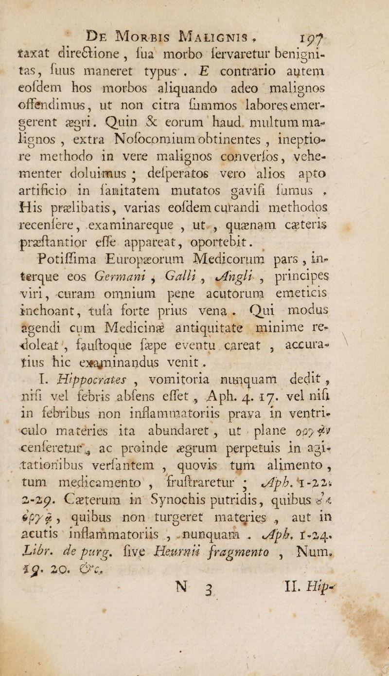 taxat direfilione , fua morbo fervaretur benigni¬ tas, Inus maneret typus . E contrario autem eofdem hos morbos aliquando adeo malignos offendimus, ut non citra flimmos labores emer¬ gerent ogri. Quin Sc eorum haud multum ma¬ lignos , extra Nofocomium obtinentes , ineptio¬ re methodo in vere malignos converfos, vehe¬ menter doluimus * defperatos vero alios apto artificio in fanitatem mutatos gavifi fumus . His prolibatis, varias eofdem curandi methodos recenfere, examinareque , ut , quonam coteris -prscftantior effe appareat, oportebit. Potiffima -Europaeorum Medicorum pars , in- terque eos Germani , Galli , jtngli , principes viri, curam omnium pene acutorum emeticis inchoant, tufa forte prius vena. Qui modus agendi cum Medicino antiquitate minime re¬ doleat , fauftoque fope eventu careat , accura¬ tius hic e^ajn.inandus venit . T. Hippocrates , vomitoria nunquam dedit , nifi vel febris abfens effet , Aph. 4. 17. vel ni fi in febribus non inflammatoriis prava in ventri¬ culo materies ita abundaret, ut plane cenferetur ^ ac proinde aegrum perpetuis in agi¬ tationibus verfantem , quovis tum alimento, tum medicamento , fruftraretur * *Aph. t -22-; 2-27. Coterum in Synochis putridis, quibus dt , quibus non turgeret materies aut in acutis inflammatoriis , nunquam . <Aph, r-24. Libr. de purg. fiv.e He.urnii fragmento , Num, 1$. 20. &c.