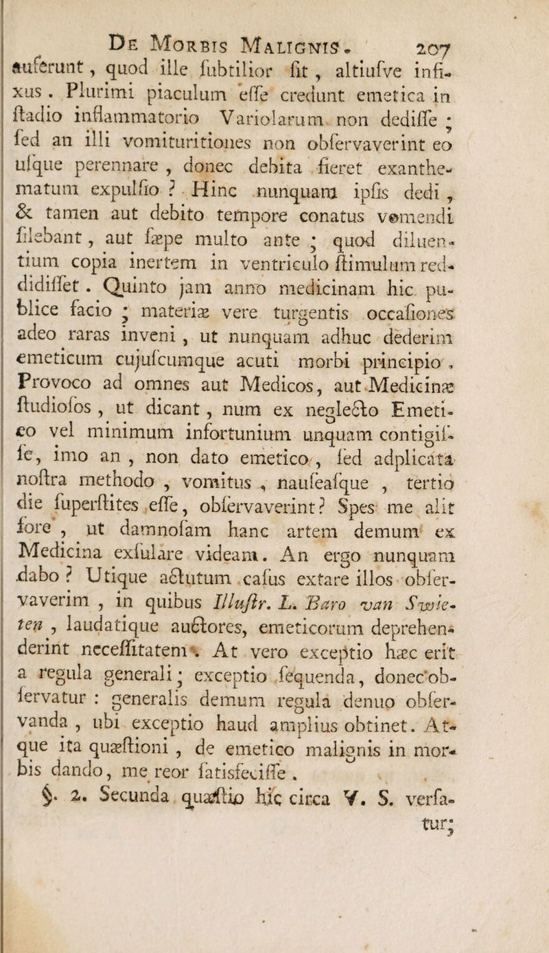 auferunt, quod ille fubtilior lit , altiufve infi¬ xus. Plurimi piaculum effe credunt emetica in fiadio inflammatorio Variolamm non dediffe * fed an illi vomituritiones non obfervaverint eo ufque perennare , donec debita fieret exanthe¬ matum expulfio ? Hinc nunquam ipfis dedi , & tamen aut debito tempore conatus veniendi filebant, aut laspe multo ante * quod diluen¬ tium copia inertem in ventriculo ftimulam red- didilfet. Quinto jam anno medicinam hic pu¬ blice facio * materias vere turgentis occafiones adeo raras inveni , ut nunquam adhuc dederim emeticum cujufcumque acuti morbi principio , Provoco ad omnes aut Medicos, aut Medicina fludiofos , ut dicant, num ex neglecto Emeti¬ co vel minimum infortunium unquam contigif» le, imo an , non dato emetico , led adplicata noftra methodo , vomitus , naufeafque , tertio die fuperftites effe, obfervaverint? Spes me alit lore , ut damnofam hanc artem demum ex Medicina exfulare videam. An ergo nunquam dabo ? Utique adhitum cafus extare illos obler- vaverim , in quibus Illuftr. L* Baro van S-wie- ten , laudatique auftores, emeticorum deprehen¬ derint nccefiitatem . At vero exceptio hsec erit a regula generali^ exceptio fequenda, donecob- lervatur : generalis demum regula denuo obfer- vanda , ubi exceptio haud amplius obtinet . At¬ que ita quasftioni , de emetico malignis in mor¬ bis dando, me reor fatisfeciffe . §* 2. Secunda quarftix) hic circa V. S. verfa- tur;