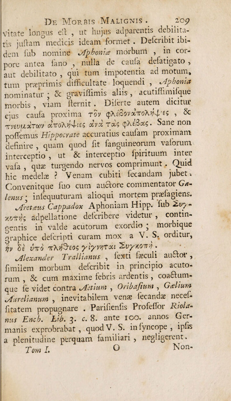 vitate longus e'c , ut hujus ad parentis debilita¬ tis juflam° medicis ideam formet . Delcnbit ibi¬ dem lub nomine tApthonue morbum , in coi- pore antea fano , nulla de caula defatigato , aut debilitato , qui tum impotentia ad motum» tum pneprimis difficultate loquendi , aphonia nominatur ■ oc graviffimis aliis , acutifiimifque morbis , viam lfernit . Dilerte autem dicitur ejus caula proxima rov (phepovotTroXy^'^ 1 $c tvevuxToov cc7roXy4-i£$ ccvx ra; . Sane non poffemus Hippocrate accuratius caufam proximam definire , quam quod fit languineorum valorum interceptio , ut & interceptio fpirituum inter vafa , quas turgendo nervos comprimunt . Quid hic medelce ? Venam cubiti fecandam jubet* Convenitque fuo cum aucfore commentator Ga¬ lenus • infequuturani alioqui mortem praefagiens. jfretaus Cappadox Aphoniam Hipp. lub Zvy- yLVitijz adpellatione defcribere videtur , contin¬ gentis in valde acutorum exordio * morbique oraphice defcripti curam mox a V. S. orditur, viro 'KX.ffitos yiyvvjfcti ^vyKOita. ^Alexander Trallianus , fexti feculi au&ot*, fimilem morbum deicribit in principio acuto¬ rum , & cum maxime febris ardentis , coa&um- que fe videt contra ^Actium , Gribajium , Gcelium ^Aurelianum , inevitabilem vena? fecandas necel- fitatem propugnare . Parifienfis Profeffor Riola- nus Ench. Lib. 3. c. 8. ante IOO. annos Ger¬ manis exprobrabat , quodV. S. inlyncope , ipfis a plenitudine perquam familiari , negligerent. ‘ TcmL ■ O Non-