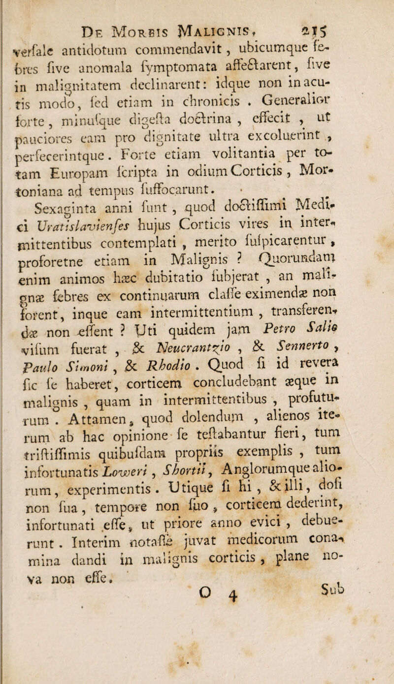 verfalc antidotum commendavit, ubicumque fe¬ bres five anomala fymptomata affe&arent, five in malignitatem declinarent: idque non in acu¬ tis modo, fed etiam in chronicis . Generalior forte , minulque digefta docfrina , effecit , ut pauciores eam pro dignitate ultra excoluerint , perfecerintque. Forte etiam volitantia per to¬ tam Europam Icripta in odium Corticis , Mor- toniana ad tempus fuffocarunt. • Sexaginta anni funt , quod docHffimi Medi- ci Uratislavienfes hujus Corticis vires in inter- mittentibus contemplati , merito fulpicarentur, proforetne etiam in Malignis ? Quorundatn enim animos hxc dubitatio iubjerat , an mali- $nx febres ex continuarum claffe eximenda; non forent , inque eam intermittentium > transferen¬ da; non effent ? Uti quidem jam Petro Salio viium fuerat , $c Tsleucrant^io , & Sennerto , Paulo Simoni , & Rhodio . Quod ii id revera fic fe haberet, corticem concludebant aeque in malignis , quam in intermittentibus , profutu¬ rum . Attamen 9 quod dolendum , alienos ite-» rum ab hac opinione fe teftabantur fieri, tum triftiffimis quibufdam propriis exemplis , tum infortunatis Loweri, Shortk, A n glorum que alio¬ rum , experimentis. Utique fi hi, & illi, non fua, tempore non luo , corticem dederint, infortunati effe, ut priore anno evici , debue¬ runt . Interim notafe juvat medicorum cona-* mina dandi in malignis corticis , plane no¬ va non effe,