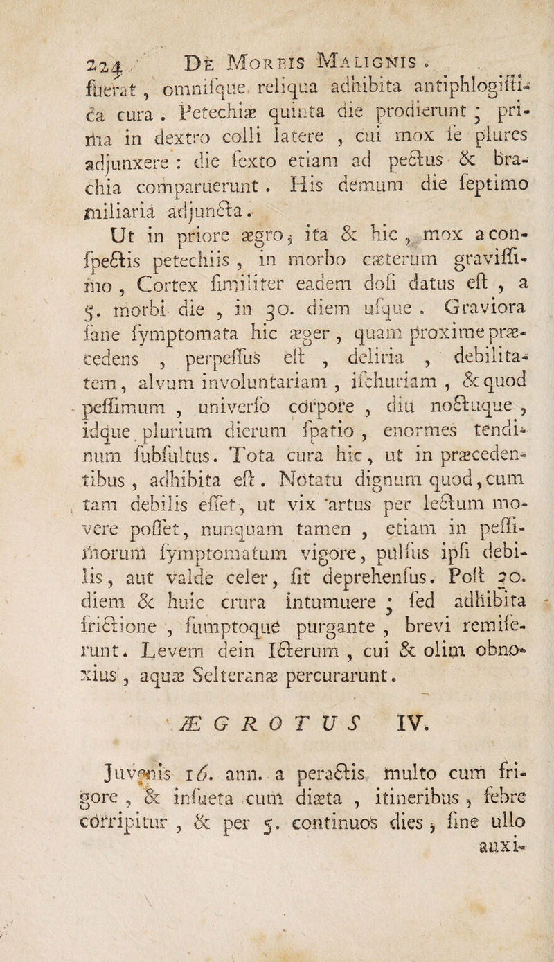 fuerat , omnifque reliqua adhibita antiphlogiiti- Ca cura . Petechis quinta die prodierunt • pri¬ ma in dextro colli latere , cui mox ie pliires adjunxere : die fexto etiam ad peditis & bra¬ chia comparuerunt. His demum die feptimo miliaria adjundla. Ut in priore aegro 6 ita & hic , mox acon- fpedlis petechiis , in morbo csterum graviffi- mo , Cortex finiiliter eadem dofi datus eft , a 5. morbi die , in 30. diem ufque . Graviora fane fyrriptomata hic sger , quam proxime prae¬ cedens , perpefTus eft , deliria , debilita¬ tem, alvum involuntariam , ifchuriam , 8c quod peffimum , univerfo corpore , diu nodluque , idque plurium dierum fpatio , enormes tendi¬ num fubfultus. Tota cura hic, ut in proceden¬ tibus , adhibita eft. Notatu dignum quod,cum tam debilis effet, ut vix ‘artus per leclum mo¬ vere pollet, nunquam tamen , etiam in pe (li¬ mor nm fymp tornatum vigore, pullus ipfi debi¬ lis, aut valde celer, lit deprehenfus. Poft 50. diem 8c huic crura intumuere * fed adhibita frictione , fumptoque purgante , brevi remifc- runt. Levem dein Ici erum , cui & olini obno¬ xius , aquis Selterans percurarunt. 'JEGROTUS IV. Juvfrls 16. ann. a peradlis multo cum fri¬ gore , <& inhieta cum dista , itineribus 5 febre corripitur , & per 5. continuos dies , fine ullo auxi-