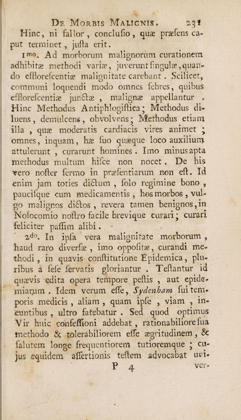 Hinc, ni fallor, conclufio, quae prsefens ca¬ put terminet, jufta erit. imo. Ad morborum malignorum curationem adhibita» methodi varia», juveruntfingulae,quan¬ do efflorelcentia» malignitate carebant . Scilicet, communi loquendi modo omnes febres, quibus effiorefcentiae junftae , malignae appellantur , Hinc Methodus Antiphlogiftica; Methodus di¬ luens, demulcens, obvolvens* Methodus etiam illa , quae moderatis cardiacis vires animet ; omnes, inquam, ha» luo quaeque loco auxilium, attulerunt , curarunt homines . Imo minus apta methodus multum hifce non nocet . De his vero noller fermo in praefentiarum non eft. Id enim jam toties di£lum , folo regimine bono , paucifque cum medicamentis, hos morbos , vul¬ go malignos didlos , revera tamen benignos,in Nolocomio noftro facile brevique curari; curari feliciter paffim alibi. • 2do. In ipfa vera malignitate morborum , haud raro diverfae , imo oppofitae, curandi me¬ thodi , in quavis conftitutione Epidemica, plu¬ ribus a lele fervatis gloriantur . Teftantur id quasvis edita opera tempore pellis , aut epide- miar.um , Idem verum elTe, Sydenham lui tem¬ poris medicis , aliam , quam ipfe , viam , in¬ euntibus , ultro fatebatur . Sed quod optimus Vir huic confeffioni addebat , rationabilioreiua methodo & tolerabiliorem elfe aegritudinem, & falutem longe frequentiorem tutioremque ; cu¬ jus equidem affertionis teftem advocabat uci- : ' P 4 ver-