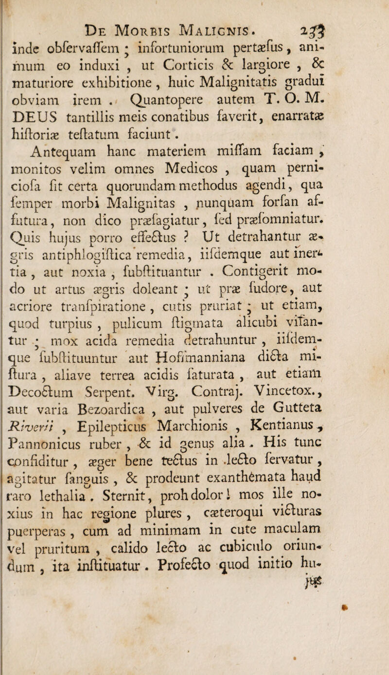 I De Morbis Malignis. 23$ inde obfervaffem * infortuniorum pertaefus, ani¬ mum eo induxi , ut Corticis & largiore , & maturiore exhibitione , huic Malignitatis gradui obviam irem . Quantopere autem T. O. M. DEUS tantillis meis conatibus faverit, enarratae hifbriae teftatum faciunt. Antequam hanc materiem miffam faciam , monitos velim omnes Medicos , quam perni- ciofa fit certa quorundam methodus agendi, qua femper morbi Malignitas , nunquam forfan af¬ futura , non dico praefagiatur, led praelomniatur. Quis hujus porro effeftus ? Ut detrahantur x* gris antiphlogiftica remedia, iifdemque aut iner^ tia , aut noxia , fubftituantur . Contigerit mo¬ do ut artus aegris doleant * ut prae fudore, aut acriore tranfpiratione , cutis pruriat ■ ut etiam, quod turpius , pulicum ftigrnata alicubi vitan¬ tur • mox acida remedia detrahuntur , iifdem- que fubftituuntur aut Hoffmanniana di£fa mi- ftura , aliave terrea acidis faturata , aut etiam Decodtum Serpent. V' irg. Contraj. Vincetox., aut varia Bezoardica , aut pulveres de Gutteta River ii , Epilepticus Marchionis , Kentianus Pannonicus ruber , & id genus alia, His tunc conSditur , aeger bene tedtus in .ledto fervatur , agitatur fanguis , & prodeunt exanthemata haud raro lethalia . Sternit, proh dolori mos ille no¬ xius in hac regione plures , caeteroqui vidturas puerperas , cum ad minimam in cute maculam vel pruritum , calido lecfo ac cubiculo oriun¬ dum , ita inftituatur . Profecto quod initio hu* n