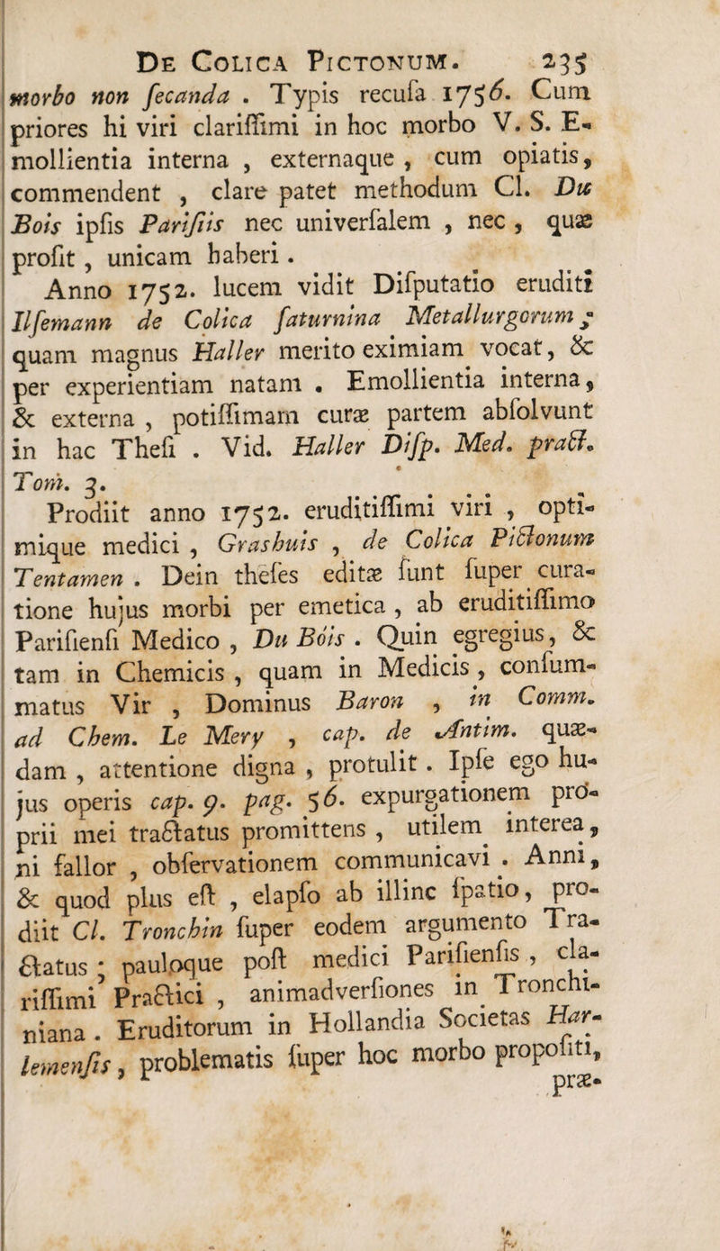 wtorbo non fecanda . Typis recufa 17?^* Cum priores hi viri clariffimi in hoc morbo V. S. E- mollientia interna , externaque , cum opiatis, commendent , clare patet methodum Cl. Dtt Bois ipfis Parifits nec univerfalem , nec , quas profit , unicam haberi. Anno 1752. lucem vidit Difputatio eruditi Ilfemann de Colica faturnina Metallurgorum / quam magnus Uallev merito eximiam vocat, & per experientiam natam • Emollientia interna, & externa , potiffimam curse partem ablolvunt in hac Theli . Vid. Haller Difp. Med. praff» Tom. 3. Prodiit anno 1752. eruditiflimi viri , opti- mique medici , Grashuis , de Colica Pi5lonutyp Tentamen . Dein theles editae funt fuper cura« tione hujus morbi per emetica , ab eruditiffimo Parifienfi Medico, Du Bois . Quin egregius, & tam in Chemicis , quam in Medicis , confum- matus Vir , Dominus Baron , in Comm. ad Chem. Le Mery , cap. de ^fntim. quas¬ dam , attentione digna , protulit. Ipfe ego hu¬ jus operis cap. 9. pag. 5 6. expurgationem prd- prii mei traftatus promittens, utilem^ interea, ni fallor , obfervationem communicavi Anm, & quod plus eft , elapfo ab illinc fpatio, pro¬ diit Cl. Troncbin fuper eodem argumento Tra- aatus; pauloque poft medici Panfienfc , cla- rilfimi Praelici , animadverfiones in Ironcht- niana . Eruditorum in Hollandia Societas Har- lemenjis, problematis fuper hoc morbo ProP°™>