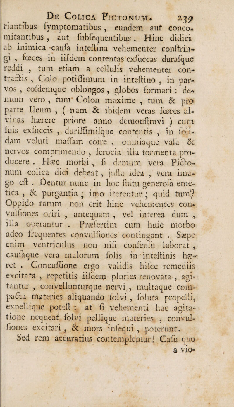 flantibus fymptomatibus , eundem aut conco¬ mitantibus , aut fubfequentibus. Hinc didici ab inimica -caufa inteflina vehementer conftrin- gi , fceces in iifdem contentas exluccas duralque reddi , tum etiam a cellulis vehementer con- traclis , Colo potiffimum in inteftino , in par¬ vos , eofdemque oblongos , globos formari : de¬ mum vero , tum' Colon maxime , tum & pro parte Ileum , ( nam & ibidem veras fceces al¬ vinas haerere priore anno demonftravi ) cum luis exfuccis , duriffimilque contentis , in ioli- dam veluti malfam coire , omni a que vafa & nervos comprimendo , ferocia ilia tormenta pro¬ ducere . Hxc morbi , li demum vera Picbo- num colica dici debeat, jufla idea , vera ima¬ go eft . Dentur nunc in hoc ftatu generofa eme¬ tica , & purgantia • imo iterentur • quid tum6? Oppido rarum non erit hinc vehementes con- vulfiones oriri , antequam , vel interea dum > illa operantur . Praeiertim cum huic morbo adeo frequentes convulfiones contingant . Saepe enim ventriculus non nili conlenlu laborat * caufaque vera malorum folis in 'inteftinis hae-- ret . Concuffione ergo validis hiicc remediis excitata, repetitis iildenpi pluries renovata , agi¬ tantur , conveilnnturque nervi , multaque coni- pafla materies aliquando lolvi , ioluta propelli, expellique poteft : at fi vehementi hac agita¬ tione nequeat iolvi pellique materies , convul- fiones excitari , & mors iniequi , poterunt. Sed rem accuratius contemplemur! Cafu quo a vio*