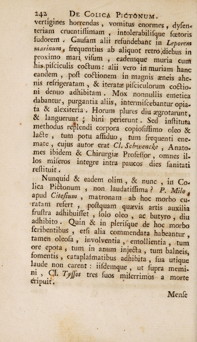 2,4^ t Colica PidTdisitJM. vertigines horrendas , vomitus enormes , dyfcti-r tertam cruentiffirriam , intolefabilifque fetoris iudorerrt , Gaulant alii refundebant in Leporem in armum i frequentius ab aliquot retro .diebus in proximo mari vifum 3 eadenique muria cum his.pt cicutis coftum: alii Vero in muriam hanc eandem „ pofl cocionem in magnis *neis ahe- nis refrigeratam , Sc iterata pifciculorum coffio- m dentio adhibitam . Mox nonnullis emetica dabantiii, purgantia aliis, iftfermifcebantur opia- a 8c alexiteria . Horum plures diu aegrotarimt & languerunt } bini perierunt. Sed inftituta methodus replendi corpora copiofi/Timo oleo & la6Le , tum potu affiduo i tum frequenti ene- mate ^ cujus autor erat CL Schwertckje , Anato- mes ibidem & Chirurgi* Profeffor, omnes il¬ los mileros integre intra paucos dies fanitati reititmf, & nunc , in Co¬ lica Pictonum non laudatiffima ? P. Milo apud Citefium , matronam ab hoc morbo cu- ratam refert , poffquanl quaevis artis auxilia ftuftra aonibuiffet , lolo oleo , ac butyro , diu adhibito . Qum & in plerifque de hoc morbo lCnbentibus . etfi alia commendata habeantur tamen oleofa , involventia , emollientia , tum ore epota , tum in anum injefta , tum balneis, fomentis , cataplaimatibus adhibita , fua utique laude non carent : iifdemque , ut fupra memi- . > TJ'iTot fuos miierrimos a morte eripuit. Menfe