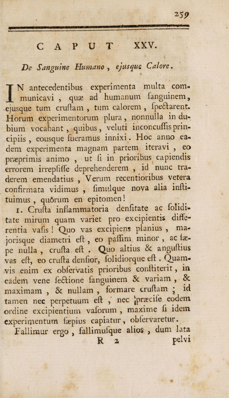 CAPUT XXV. 25 9 De Sanguine Humano, ejusque Calore. * ^ IN antecedentibus experimenta multa com¬ municavi , quae ad humanum languinem, ejusque tum cruftam , tum calorem , lpe£f arent. Horum experimentorum plura, nonnulla in du¬ bium vocabant, quibus, veluti inconcuffisprin¬ cipiis , eousque fueramus innixi. Hoc anno ea¬ dem experimenta magnam partem iteravi , eo praeprimis animo , ut ii in prioribus capiendis errorem irrepiiife deprehenderem , id nunc tra¬ derem emendatius , Verum recentioribus vetera confirmata vidimus , fimulque nova alia infti- tuimus , qu6rum en epitomen! 1. Crufta inflammatoria denfitate ac folidi- tate mirum quam variet pro excipientis diffe¬ rentia vafis ! Quo vas excipiens planius , ma- jorisque diametri eft, eo paflim minor , ac fx- pe nulla , crufta eft ♦ Quo altius & anguftius vas eft, eo crufta denfior, folidiorque eft . Quam¬ vis enim ex obfervatis prioribus conftiterit, in eadem vene fecfione languinem & variam , 8c maximam , & nullam , formare cruftam * id tamen nec perpetuum eft , nec Jprascife eodem ordine excipientium vaforum , maxime fi idem experimentum laepius capiatur, oblervaretur. Fallimur ergo , fallimufque alios , dum lata R 2, pelvi