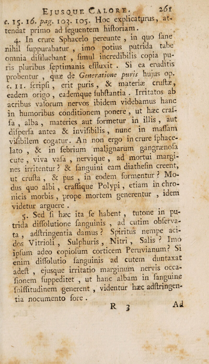 15. 16* pag. 103. 105. Hoc explicaturus, at¬ tendat primo ad feguentem hiftoriam. 4. In crure Sphaeeio pereunte , in quo lane nihil fuppurabatur , imo potius^ putrida. ta-. e omnia diffluebant , fimul incredibilis copia pu¬ ris pluribus feptimanis effluxit . Si ea eruditis probentur , quas de Generatione puris hujus op. c. 11. icripfi , erit puris , & materis cruftie, eadem origo , eademque lubftantia . Irritatos ab acribus vaforum nervos ibidem videbamus hanc in humoribus conditionem ponere , ut hsc cia- fa , alba , materies aut formetur in. illis , aut difperfa antea & invifibilis, nunc in maflam vifibilem cogatur . An non ergo in crure iphace¬ lato , & in febrium malignarum gangraenosa cute , viva vafa , nervique , ad mortui maigi- nes irritentur ? & fanguini eam diathefin creent, ut crufta , & pus , in eodem formentur ? Mo¬ dus quo albi , craflique Polypi, etiam in chr°- nicis morbis , prope morterh generentur , idem videtur arguere . 5. Sed fi haec ita fe habent , tutone m pu¬ trida diflolutione fanguinis , ad cutim obferva- ta , adftringentia damus ? Spiritus nempe aci¬ dos Vitrioli , Sulphuris , Nitri , Salis ? Imo ipfurn adeo copiofum corticem Peruvianum? Si enim diffolutio fanguinis ad cutem duntaxat adeft , ejusque irritatio marginum nervis occa- fionem fuppeditet , ut hanc albam in fanguine foiflitudinem generent , videntur haec adftringen¬ tia nocumento fore . R 3 Ad