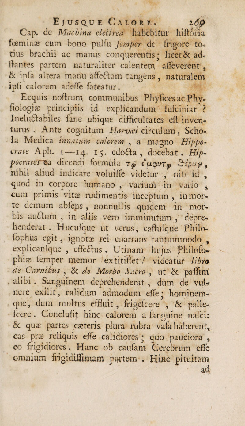 4 Kr\ ' * Ejus q^u e Calore. z6p Cap. de Machina eleBrea habebitur hiftdria foeminse cum bono pulfu femper de frigore to*, tius brachii ac manus conquerentism licet & ad- flantes partem naturaliter calentem afleverent , & ipfa altera manu afleftam tangens , naturalem ipfi calorem adefle fateatur. Ecquis noftrum communibus Phyfices ac Phy- fioiogix principiis id explicandum fufcipiat ? Ineluctabiles fane ubique difficultates eft inven¬ turus . Ante cognitum Harvict circulum, Scho¬ la Medica innatum calorem , a magno Hippo- crate Aph. i—14. 15. edo£fa , docebat. Hip* pocrater*a dicendi formula eptyurp Sepu?, nihil aliud indicare voluifle videtur , niti id , quod in corpore humano , varium in vario y cum primis vita; rudimentis inceptum, in mor¬ te demum abiens , nonnullis quidem in mor¬ bis au£tum , in aliis vero imminutum , depre¬ henderat , Huculque ut verus, caftufque Philo- iophus egit, ignotae rei enarrans tantummodo , explicanlque , effe£lus . Utinam hujus JPhilofo». phiae iemper memor extitiflet / videatur libro de Carnibus , & de Morbo Sacro , ut & paffini . alibi . Sanguinem deprehenderat , dum de vul¬ nere exilit, calidum admodum ede* hominem- que, dum multus effluit, frigefcere , & palle- Icere . Ccnclufit hinc calorem a languine naici; & quae partes exteris plura rubra vafa haberent* eas prae reliquis efle calidiores * quo pauciora „ eo frigidiores. Hanc ob caulam Cerebrum efle omnium frigidifiimam partem . Hinc pituitam.