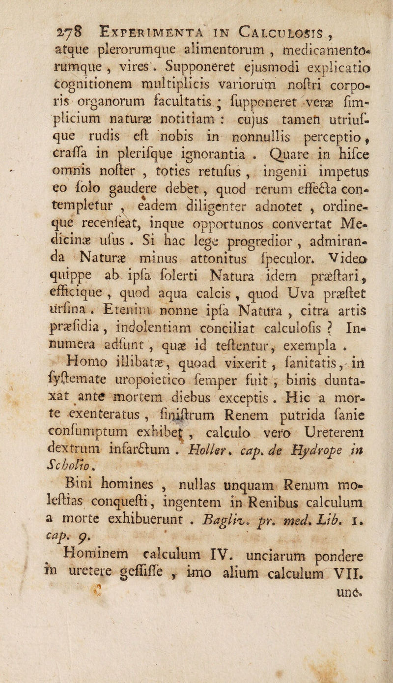 atque plerorumque alimentorum , medicamento* rumque , vires * Supponeret ejusmodi explicatio cognitionem multiplicis variorum nofoi corpo- ris organorum facultatis * fupponeret vera? fim- plicium naturae notitiam : cujus tamen utriuf- que rudis efl nobis in nonnullis perceptio * craffa in plerifque ignorantia . Quare in hifce omnis nofter , toties retufus , ingenii impetus eo folo gaudere debet, quod rerum effefta con¬ templetur , eadem diligenter adnotet , ordine¬ que recenfeat, inque opportunos convertat Me¬ dicina? ulus . Si hac lege progredior , admiran¬ da Natura? minus attonitus fpeculor* Video quippe ab ipfa folerti Natura idem proflari , efficique quod aqua calcis , quod Uva prseffet lirfina . Etenim nonne ipfa Natura , citra artis praefidia, indolentiam conciliat calculofis ? In* numera adfunt , qua? id teftentur, exempla * Homo illibata, quoad vixerit, fani tatis, iri fyftemate uropoietico femper fuit , binis dunta- xat ante mortem diebus exceptis . Hic a mor¬ te exenteratus , finiftrum Renem putrida fanie confumptum exhibej , calculo vero Ureterem dextrum infardfum . Hollsr * cap> de Hydrope in SchoBo» Bini homines , nullas unquam Renum mo- leftias conqueffi, ingentem in Renibus calculum a morte exhibuerunt . Baglh» pr. med.Lib. i. cap. <?. Elominem calculum IV. unciarum pondere in uretere gcfliffe r imo alium calculum VII.