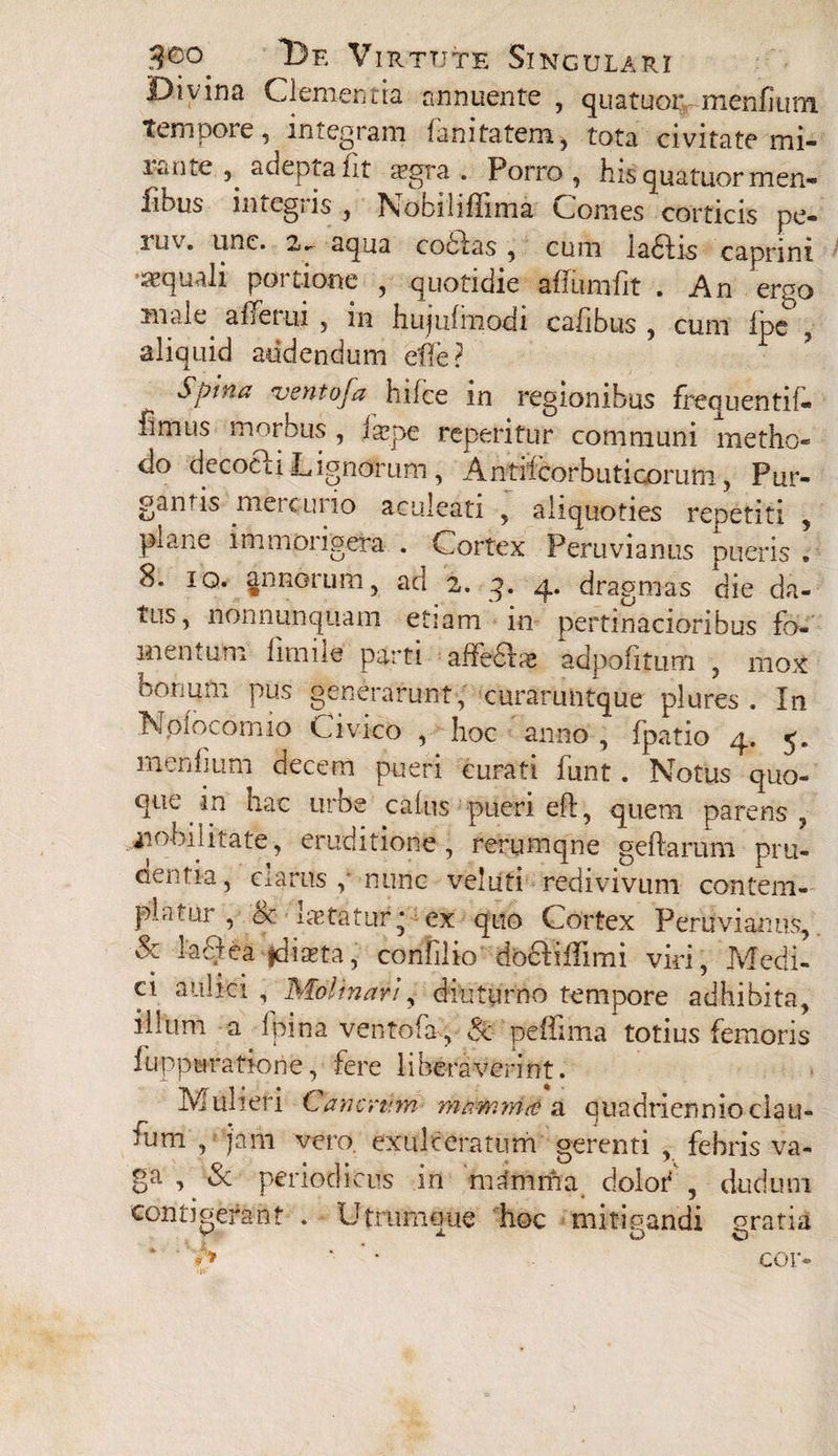 Divina Clementia annuente , quatuor, menikim tempore, integram fanitatem, tota civitate mi- icune , adepta Ut a?gra . Porro, his quatuor men- fihus imcgns , Nobihflima Comes corticis pe- luv. unc. 2.~ aqua cobtas , cum labiis caprini •aquali portione , quotidie affiimfit . An ergo male. affetui , in hujufmodi cailbus , cum Ipe , aliquid addendum efle? Spina ventofa hifce in regionibus frequenti!- fimus morbus , iaipe reperitur communi metho¬ do decocli Lignorum, Antitcorbiiticomm, Pur¬ gandis mercurio aculeati , aliquoties repetiti , plane immorigera . Cortex Peruvianus pueris , 8. ig. annorum, ad 2. q. 4. dragmas die da¬ tus, nonnunquam etiam in pertinacioribus fo¬ mentum lirnile parti alfeflte adpofitum , mox bonum pus generarunt, curaruntque plures . In Npiocomio Civico , hoc anno , fpatio 4. 5. mendum decem pueri curati funt. Notus quo¬ que in hac urbe calus pueri eft, quem parens , nobilitate, eruditione, rerumqne geftarum pni- cientia, ciartts ,'nunc veliiti redivivum contem¬ platui, cc itEtatur* ex quo Cortex Peruvianus, & 1'aQ^a fdma, confilio docliffimi viri, Medi¬ ci aulici , Molinari, diuturno tempore adhibita, illum a fpina ventofa, & peffima totius femoris iuppuratione, fere liberaverint. Mulieri Cancrtrm m&mwrid a quadriennio clau¬ dum , jam vero, exulceratum gerenti , febris va¬ ga , & periodicus in nuimma dolor' , dudum contigerant . U triunci ue hoc mitigandi gratia * * h '■ '' cor-