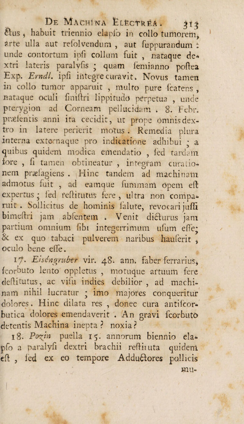 ftus * habuit triennio elaplo in colio tumorem, &rte ulla aut reiolvendum , aut fuppurandum : unde contortum ipfi collum fuit , nataque de* xtri lateris paralvfis ; quam lemianno poftea Exp. Erndl. ipfi integre curavit> Novus tamen in collo tumor apparuit , multo pure fcatens , nataque oculi fmiftri lippitudo perpetua , unde pterygion ad Corneam pellucidam * 8. Febr. prodentis anni ita cecidit, ut prope omnis dex¬ tro in latere perierit motus . Remedia plura interna ext&rriaque pro indicatione adhibui • a quibus quidem modica emendatio , led tardam fore , fi tamen obtineatur , integram curatio- . ^ u nem praelagiens . Hinc tandem ad machinatu admotus fuit , ad eamque fummani opem eft expertus; led fefti tutus fere, ultra non compa* ruit . Sollicitus de hominis lalute, revocari juffi bimeftri jam abfentem . Venit di&urus jam partium omnium fibi integerrimum ufum elTe* & ex quo tabaci pulverem naribus hauferit , oculo bene elTe. i^* Ehcngrub^r vir. 48. ann. faber ferrarius, fcorbuto lento oppletus , motuque artuum fere defti tutus, ac vifu indies debilior , ad machi¬ nam nihil lucratur • imo majores conqueritur dolores. Hinc dilata res , donec cura antilcor* butica dolores emendaverit . An gravi fcorbuto detentis Machina inepta ? noxia? 18. Po^tn puella 15. annorum biennio eia* pfo a paralyfi dextri brachii reftituta quidenl eft , led ex eo tempore Adduftores pollicis mu-