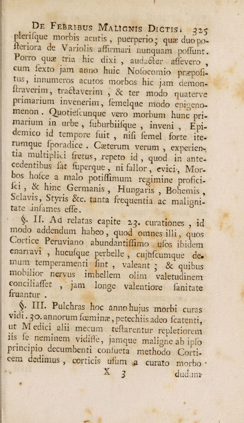 pleri (que morbis acutis, puerperio; quae duo p.o- i eiio>a de Variolis affirmari nunquam poffunt. Pono quae iria hic dixi , audaoler allevero , cum iexto jam anno huic Noiocomio praepofi» tus, lnnumetos acutos morbos hic jam demon- liraverim, tractaverim > & ter modo quaterve pumaiium invenerim, femelque modo epigeno- menon . Quotiefcunque vero morbum hunc pri¬ marium in urbe , fuburbiifque , inveni , Epi- cmico id tempore fuit , nifi lemel forte ite¬ rum que fporadice . Cseterum verum , experien¬ tia multiplici fretus, repeto id, quod in ante¬ cedentibus fat fuperque, ni fallor, evici-, Mor¬ os holce a malo potiffimum regimine profici- ’ & nmc _ Germanis , Hungaris , Bohemis , oclavis, Styris &c. tanta frequentia ac maligni¬ tate infames efTe. ° §• n. Ad relatas capite 23. curationes , id modo addendum habeo, quod' omnes illi, quos Cortice^ Peruviano abundantiffimo ulos ibidem enarravi , huculque perbelle , cujhfcumque de. mum temperamenti fint , valeant '• & quibus mobilior nervus imbellem olim valetudinem conciliaffet , jam longe valentiore fanitate iruantur . . Ptilchras hoc annohujus morbi curas vidi.jo. annorum feminae, petechiis adeo fcatenti, ut Medici alii mecum teftarentur repletiorem ns. ie. neminem vidifTe, jamque maligne ab iplo principio decumbenti coniueta methodo Corti- ccru dedimus , corticis ulum a curato morbo • ^ 3 dudum-