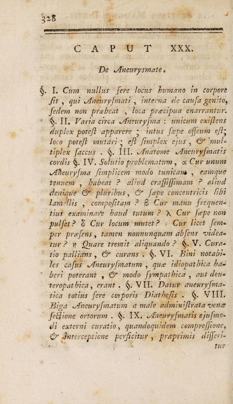 CAPUT XXX. De ^Aneurysmate« §. L Cum nullus fere locus humano in corpore fit ? qui Aheuryfmati , Interna de caufa genito^ fedem non prctbeat , loca pracipua enarrantur. II. Varia circa Aheuryfma : uniam exijlens duplex poteft apparere * *W#x ftcpe offeum eji* loco poteft mutari ‘ efl Jtmplex ejus , CV ■>»»/* tiplex faccus . §. III. ^An atome Aheuryfmatis cordis IV. Solutio problematum, ot Cur unum «.Afieuryfma fimplicem modo tunicam , eam que tenuem , habeat ? aliud crafjijjimam ? aliud denique & pluribus, & [ape concentricis Cibi lamellis , compofttam ? (3 Cur manu frequen- £*W examinafe haud tutum ? \ Cur fape non pulfet? S Cur locum mutet? i Cur licet fem* per prcefens, tamen nonnumquam abfens vide a* tur ? n Quare tremit aliquando? V. Cura* tio pallians, & curatis . §. VX. Bini notabi* /ex cvz/kf Aneuryjmatum , idiopathica ha* heri poterant , modo fympathica , deu* teropathica, erant, VII. Datur aneuryfma» tica totius fere corporis Diathefts , §. VIII. Riga 'Aneury[matum a male adminiftrata verne fetjione ortorum . IX. uCneuryfmatis ejufmo*■ di externi curatio, quandoquidem compreffione, & interceptione perficitur , praprimis differ t- • -