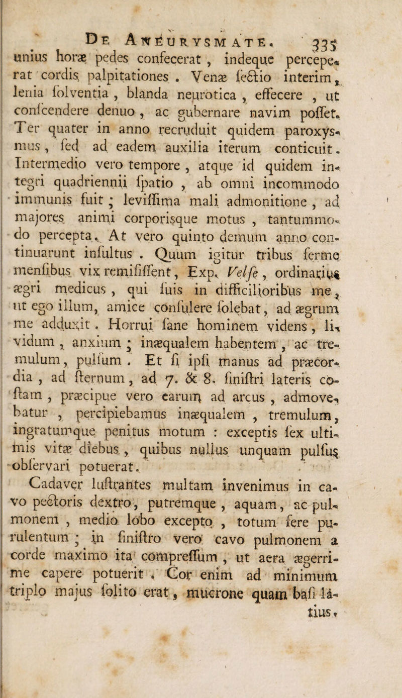 % * De Aneurysmate, ' 335 unius horae pedes confecerat , indequc percepe* rat cordis palpitationes , Vense fe£lio interim, lenia lolventia , blanda neurotica , effecere , ut confcendere denuo , ac gubernare navim pollet. T er quater in anno recruduit quidem paroxys- mus, fed ad eadem auxilia iterum conticuit. Intermedio vero tempore , atque id quidem in¬ tegri quadriennii Ipatio , ab omni incommodo immunis fuit * levilftma mali admonitione , ad majores animi corporisque motus , tantummo¬ do percepta. At vero quinto demum anno con¬ tinuarunt infultus . Quum igitur tribus ferme menfibus vix remififient, Exp, Velfe , ordinarius aegri medicus , qui luis in difficilioribus me } ut ego illum, amice conlulere iolebat, ad aegrum me adduxit „ Horrui fane hominem videns , Yu vidum , anxium * imequalem habentem , ac tre¬ mulum , pullum . Et li ipli manus ad praecor¬ dia , ad fternum, ad 7. & 8, finiffri lateris co- ftarn , praecipue vero earum ad arcus , admove-, hatur , percipiebamus inaequalem , tremulum, ingratumque penitus motum : exceptis lex ulti¬ mis vine diebus, quibus nullus unquam pulfu$ oblervari potuerat. ■ Cadaver luftrantes multam invenimus in ca¬ vo pedloris dextro, putremque , aquam, ac pul¬ monem , medio lobo excepto , totum fere pu¬ rulentum * fn finiflro vero cavo pulmonem a corde maximo ita compreffum , ut aera aegerri¬ me capere potuerit . Gor enim ad minimum triplo majus folito erat, mucrone quam bafi ld- tius,