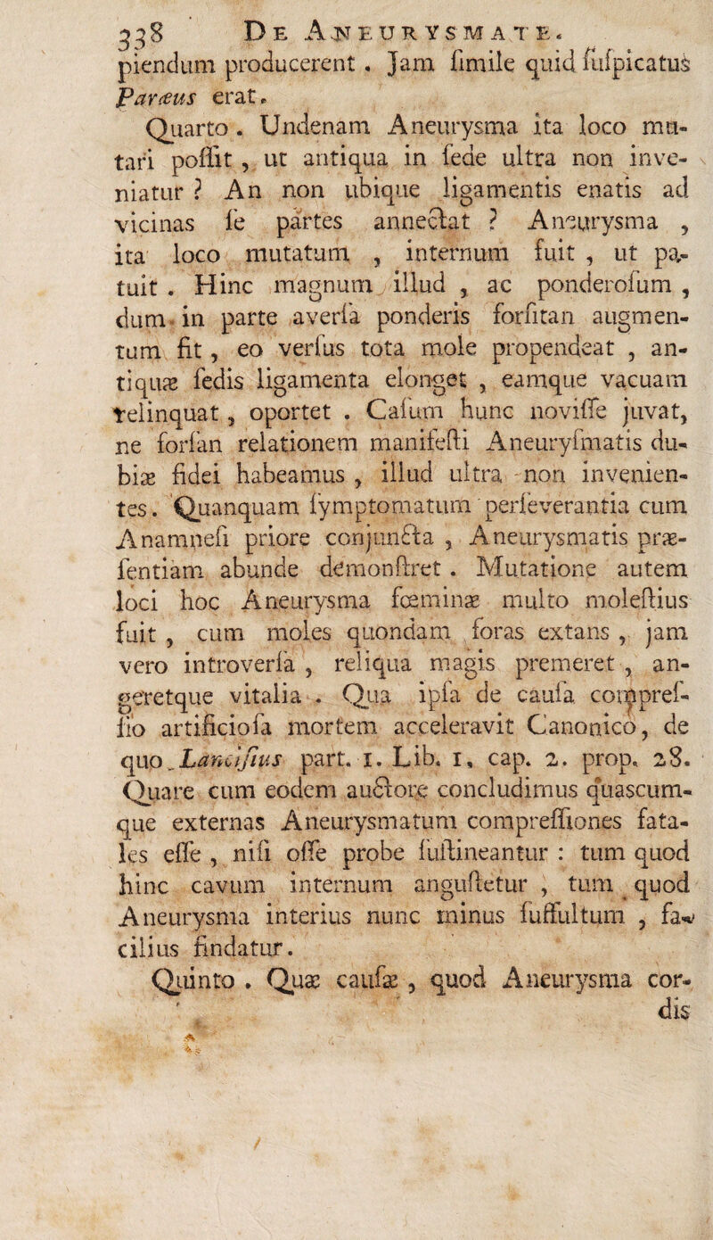 plendum producerent , Jam fimile quid iufpicatu& Parius erat. Quarto . Undenam Aneurysma ita loco mu¬ tari poffit , ut antiqua in leae ultra non inve¬ niatur ? An non ubique ligamentis enatis ad vicinas fe partes annectat ? Aneurysma , ita loco mutatum , internum fuit , ut pa¬ tuit . Hinc magnum illud , ac ponderofum , dum in parte averfa ponderis forntan augmen¬ tum fit, eo verius tota mole propendeat , an¬ tiquas fedis ligamenta elonget , eamque vacuam relinquat, oportet . Cafum hunc novifle juvat, ne forfan relationem rnanifefti Aneuryfmatis du¬ bias fidei habeamus, illud ultra non invenien¬ tes. Quanquam fymptomaturn perfeverantia cum Anamnefi priore conjunBa , Aneurysmatis prae- fentiam abunde demonfiret. Mutatione autem loci hoc Aneurysma foeminae multo moleftius fuit, cum moles quondam foras extans , jam vero introverla , reliqua magis premeret , an¬ gere tque vitalia . Qua ipfa de caula conpprei- fio artificiofa mortem acceleravit Canonico, de qup^Lanct/hi# part. 1. Lib. 1, cap. 2. prop, 28. Quare cum eodem audtore concludimus quascum- que externas Aneurysmatum compreffiones fata¬ les effe , nili ofie probe fuilineantur : tum quod hinc cavum internum angufietur , tum quod Aneurysma interius nunc ininus fuffultum , fa* cilius findatur. Quinto . Qua: caufae, quod Aneurysma cor¬ dis