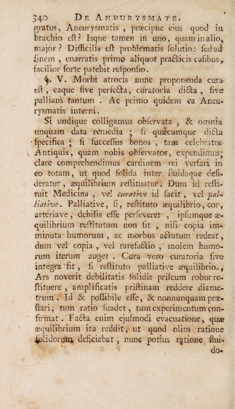 gratus-, Aneurysmatis , praecipue eius quod m brachio eft ? Isque tamen in uno, quam in alio, major ? Difficilis eft problematis folutio: fed ad finem, enarratis primo aliquot praeficis cafibus,, facilior forte patebit refponfio. V. Morbi atrocis nunc proponenda cura eft, eaque five perfe&a, curatoria dici;a , five pallians tantum . Ac primo quidem ea Aneu¬ rysmatis interni. Si undique colligamus obfervata , &; omnia? unquam data remedia j fi quacumque dicta •fpecifica * fi fucceffus bonos , tam celebratos- Antiquis, quam nobis obiervatos, expendimus^ clare comprehendimus cardinem rei verfarf in eo totam, ut quod fblida inter fiuidaque defi- deratur , aequilibrium reftituatur. Dum id refti- tuit Medicina , vel curative id facit , vel paU iiative. Falliative, ii, reftituto «qu-ilibrio, cor-, arteria ve , debilis efte perleverat , ipfumque s- quilibi-ium reftitutum non fit , nifi copia im¬ minuta humorum , ac morbus a elutum redeat, dum vel copia , vel rarefaSiio , molem humo¬ rum iterum au^et . Cura vero curatoria five integra fit , fi reftituto pailiative aequilibrio., Ars noverit debilitatis folidis prifeum robur re- ftituere , amplificatis priftinam reddere diame¬ trum . Id & poflibile effe, & nonnunquam pro¬ flari , tum ratio fuadet, tum experimentum con¬ firmat . Facla enim ejufmodi evacuatione, quae aequilibrium ita reddit, ut quod olirn ratione 4plidoi\mv deficiebat, nunc potius ratione flui¬ do-