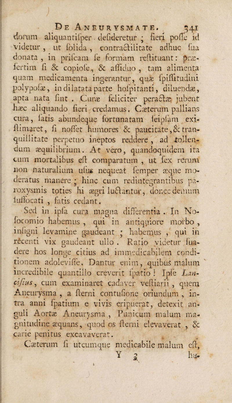 dorum aliquantisper defideretur • fieri polle id videtur , ut lolida , contraclilitate adhuc fua donata , in prifcam le formam reftituant: Jsras- fertim fi & copiofe, 8t affiduo , tam alimenta quam medicamenta ingerantur, quae fpiflitudini polypolae, in dilatata parte hofpitanti, diluendae, apta nata fint . Curae feliciter perafftae jubent haec aliquando fieri credamus. Ceterum pallians cura, latis animaeque fortunatam leiplam exj- fiimaret, fi noffet humores & paucitate,& tran¬ quillitate perpetuo ineptos reddere , ad .tollen¬ dum aequilibrium. At vero, quandoquidem ita cum mortalibus eft comparatum , ut fex rerum non naturalium ulus nequeat femper aeque mo¬ deratus manere * hinc cum redintegrantibus pa¬ roxysmis toties hi asgri luflantur, donec demum lufiocati , fatis cedant, Sed in ipfa cura magna differentia . In No- focomio habemus , qui in antiquiore morbo , infigni levamine gaudeant • habemus , qui in rdcenti vix gaudeant ullo . Ratio videtur fua- dere hos longe citius ad immedicabilem condi- tionem adolevifie. Dantur enim, quibus malum incredibile quantillo creverit fpatio i Ipfe Lan- clfms, cum examinaret cadaver veftiarii, quem Aneurysma , a fierni contufione oriundum , in¬ tra anni fpatium e vivis eripuerat, detexit an¬ guli Aortae Aneurysma , Punicum malum ma¬ gnitudine aequans, quod os fierni elevaverat , & carie penitus excavaverat. Caeterum fi utcumque medicabile malum eft, Y 1 ln>