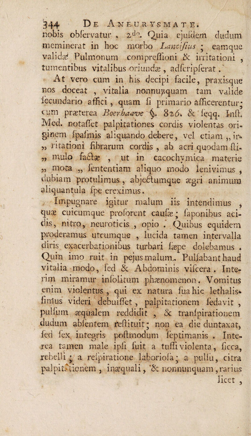 nobis obfervatur . Quia ej iduem cludum meminerat in hoc morbo Lancifras • eamque valida Pulmonum compreffioni & irritationi , tumentibus vitalibus oriundas , acffcripferat. At vero cum in his decipi facile, praxisque nos doceat , vinalia nonnumquam tam valide iecundario affici, quam fi primano afficerentur- cum prasterea Bocrkaave 8z6» & ieqq. Inft. Med. notaflct palpitationes cordis violentas ori- ginem fpafmis aliquando debere, vel etiam ,, in „ ritationi fibrarum cordis , ab acri quodam fti« ?? nudo fa£te , ut in cacochymica materie 3j niora „ fententiam aliquo modo lenivimus , dubiam protulimus , abjedtumque aegri animum aliquantula fpe ereximus. Impugnare igitur malum iis intendimus i quas cuicumque proferent caufce ; faponibus aci¬ dis, nitro, neuroticis , opio . Quibus equidem proderamus utcumque , lucida tamen intervalla diris exacerbationibus turbari fepe delebamus . Quin imo ruit in pejus malunt. Pullabant haud vitalia modo, fed & Abdominis vifcera . Inte- rim miramur infolitum phaenomenon# Vomitus enim violentus , qui ex natura fiiahic lethalis* finius videri debuiffet , palpitationem fedavit , pullum seqiialem reddidit , & tranfpirationem cludum abientem reftitu.it; non ea die duntaxat, fed fex integris poftmodum leptimanis . Inte¬ rea tamen male ipfi fuit a tuffi violenta, ficca, rebelli*, a refpiratione 1 ab oriola; a pulfu, citra pa 3 pii A io nem , inaequali, '& nonnunquam, rarius licet ,