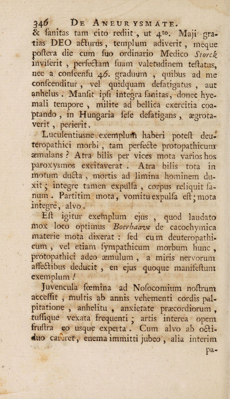 & fanitas tam cito rediit , ut 4to. Maji gra¬ tias DEO aelinis, templum adiverit, rneque poftera die cum luo ordinario Medico Storck invilerit , perfectam fuani valetudinem teftatus, nec a confcenfu 46. graduum i quibus ad me confcenditur , vel quidquam defatigatus , aut anhelus . Manfit ipfi integra fanitas, donec hye- mali tempore , milite ad bellica exercitia coa¬ ptando , in Hungaria fele defatigans , aegrota- verit , perierit. Luculentiusne exemplum haberi potefl: deu- teropathici morbi , tam perfecte protopathicurrr aemulans? Atra bilis per vices mota varios hos paroxysmos excitaverat > Atra bilis tota in motum ducta , mortis ad limina hominem du¬ xit integre tamen expulfa , corpus reliquit fa¬ num . Partitim mota, vomitu expulfa elt*mota integre, alvo, Eft igitur exehiplum ejus , quod laudato ltiox loco optimus Boerbaave de cacochymica materie mota dixerat : fed cum deuteropathi- cum , vel etiam iympathicurn morbum hunc , protopathici adeo aemulum , a miris nervorum affedtibus deducit , en ejus quoque manifeftuni exemplum / Juvencula fcemina ad Nofocomittm noftrum acceffit , rtiultis ab annis vehementi cordis pal¬ pitatione , anhelitu , anxietate praecordiorum , tuffique vexata frequenti * artis interea opem fruffra eo usque experta . Cum alvo ab ofti- duo careret-, enema immitti jubeo , alia interim pa-