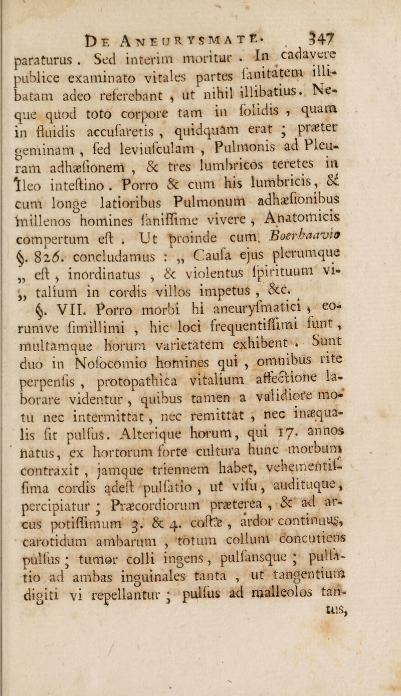 paraturus. Sed interini moritur . In cadaveic publice examinato vitales partes fanitatem illi¬ batam adeo referebant , ut nihil illibatius. Ne¬ que quod toto corpore tam in foiidis ? quam in fluidis accubaretis , quidquam erat * pnetet geminam , fed leviufculam , Pulmonis ad Pleu¬ ram adhaetionem , 8c tres lumbricos teretes m Ileo inteftino . Porro Sc cum his lumbricis , cv cum longe latioribus Pulmonum adhaeflonibuS Vnillenos homines faniffime vivere , Anatomicis compertum efl . Ut proinde cum, Boerbaavw 826. concludamus : „ Caufa ejus plerumque „ efl; j inordinatus , & violentus fpirituutn vi- yy talium in cordis villos impetus , &c. VII. Porro morbi hi aneuryfmatici * eo- rumve fimiilimi , hic loci frequentifilmi lunt, multamque horum varietatem exhibent * bunt duo in Nofocomio homines qui > omnibus iite perpenfls , protopathica vitalium affectione la¬ borare videntur , quibus tamen a validiote mo¬ tu nec intermittat ^ nec remittat * nec inaiqua- lis fit pulfus. Alterique horum, qui 17* annos natus, ex hortorum forte cultura hunc morbum contraxit , jamque triennem habet, vehementif- fima cordis adeft pulfatio , ut vifu, audituque, percipiatur • Praecordiorum praeterea , 3c ad ar¬ cus potiffimum 3. & 4. coflae , ardor continuum, carotidum ambarum , totum collum concuticns pulfus * tumor colli ingens, pullansque * pulta¬ tio ad ambas inguinales tanta , ut tangentium digiti vi repellantur * pulfus ad malleolos tari-