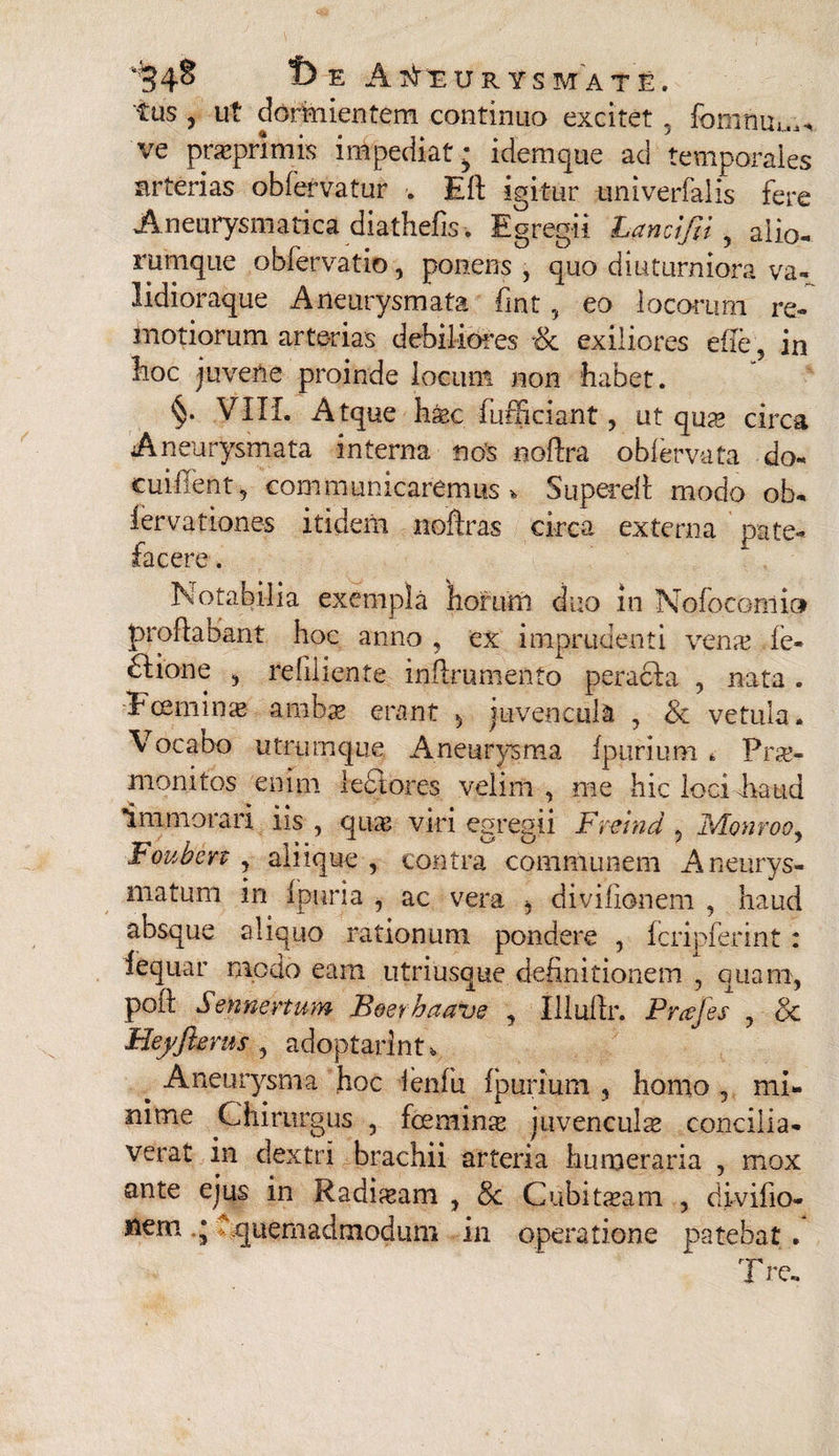 tus , ut dormientem continuo excitet . fomrium* ve praeprimis impediat; idemque ad temporales arterias obfervatur . Eli igitur imiverfalis fere Aneurysmatica diathefis . Egregii Lancifti, alio- runique obfervatio, ponens , quo diuturniora va~ lidioraque Aneurysmata fmt, eo loedum re¬ motiorum arterias debiliores & exiliores ede, in Eoe juvene proinde locum non habet. §• VIII. Atque hsec fufficiant, ut qu^e circa Aneurysmata interna nos noffra oblervafa do- cuiilent, communicaremus, Superefl modo ob- iervationes itidem noftras circa externa pate¬ facere . Notabilia exempla 'horum duo in Nofocomio proflabant hoc anno , ex imprudenti venre fe- £lione , refiliente inflrumento peracla , nata . Ecemina* ambae erant 5 juvencula , & vetula. Vocabo utrumque Aneurysma fpurium * Prae¬ monitos enim lectores velim, me hic loci haud immorari iis , qua? viri egregii Fvcrnd , lvIonrooy Fouben , aliique , contra communem Aneurys¬ matum in f puri a , ac vera ^ divifionem , haud absque aliquo rationum pondere , fcripferint: fequar modo eam utriusque definitionem , quam, poft Sennenum Boerhaave , Iliuflr. Prafes , & Heyftams , adoptarim* ^ Aneurysma hoc ienfu fpurium , homo , mi¬ nime Chirurgus , foemins juvenculae concilia¬ verat in dextri brachii arteria humeraria , mox ante ejus in Radtaam , & Cubitasam , divifio* nem ; Quemadmodum in operatione patebat. ire.