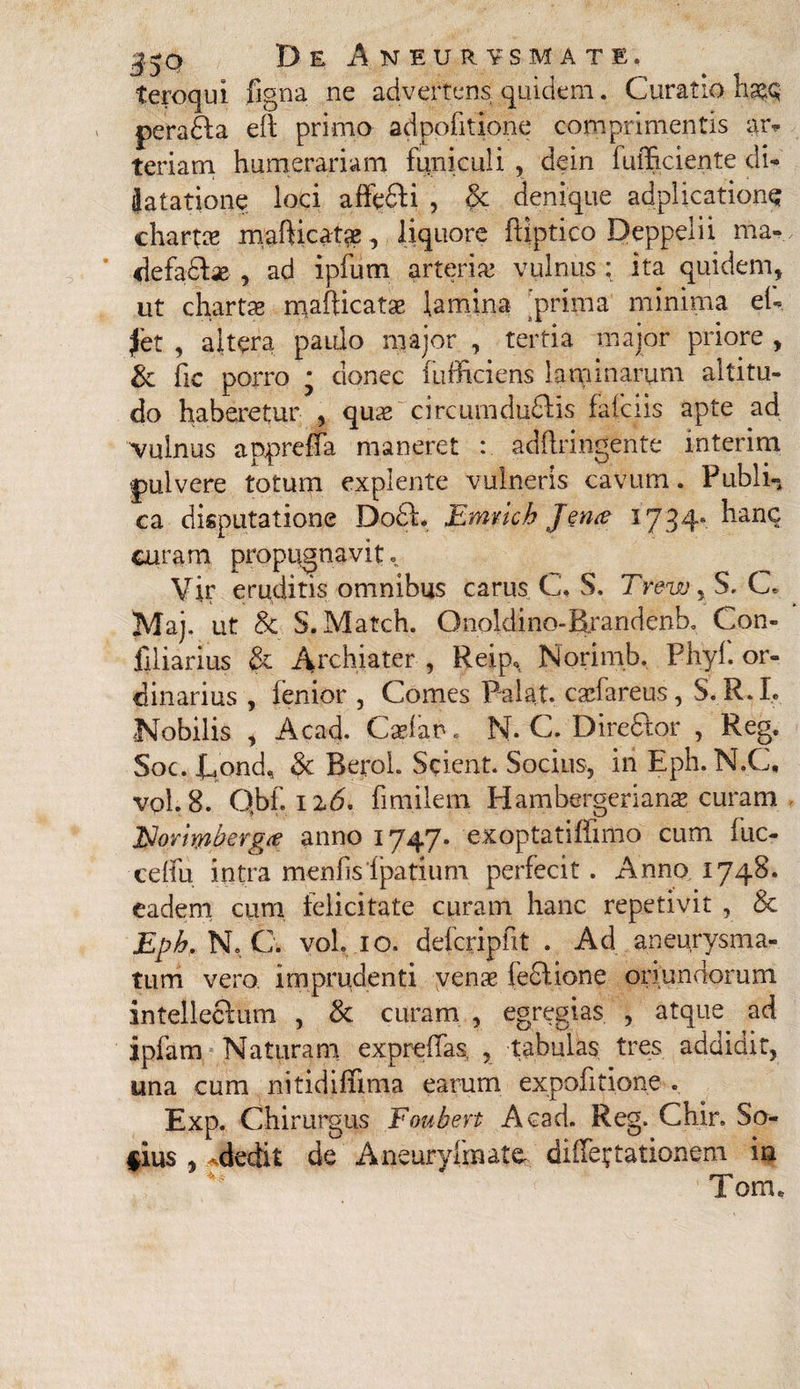 De Aneurysmate. teroqui figna ne advertens quidem. Curatio haec; peradfa eft primo adpoiitione comprimentis ar* teriam humerariam funiculi , dein luiBciente di- iatatione loci affefti , Sc denique adplicatione chartee mafticatae, liquore fliptico Deppelii ma- defa&ae , ad ipfum arteria; vulnus : ita quidem, ut chartas mafticatae lamina prima minima eh fet , altera paido major , tertia major priore , & fic porro • donec fufficiens laminarum altitu¬ do haberetur , quae circumduflis fafeiis apte ad vulnus appreffa maneret : adftringente mterim pulvere totum explente vulneris cavum. Publi¬ ca disputatione Do£f. JLmvich Jen<e 1734. hanc curam propugnavit. Vir eruditis omnibus carus C. S. Trew, S, C. Maj, ut & S.Match. Qnoldino-Brandenb. Con- liiiarius & Archiater , Reip, Norimb. Phyl. or¬ dinarius , fenior , Comes Palat, caefareus, S. R.L Nobilis , Acad. Caelat*. N* C. Direcfor , Reg. Soc. Cpnd, 3c BeroL Scient. Socius, iri Eph. N.C, vol. 8. Qbf. Ii6. fimilem Hambergerianae curam Noriwhergrt anno 1747. exoptatiffimo cum fuc- cdfu intra menfis'Ipatium perfecit . Anno 1748. eadem cum felicitate curam hanc repetivit , & Eph, N, C. vol. 10. defcripfit . Ad aneurysma¬ tum vero, imprudenti venae ie£lione oriundorum intellectum , & curam , egregias , atque ad ipfam Naturam expreflas, , tabulas tres addidit, una cum nitidiffima earum expolitione . Exp. Chirurgus Foubert Acad. Reg. Chir, So- §ius , adedit de Aneuryfmatc dilatationem in %k r'2*' Tom.