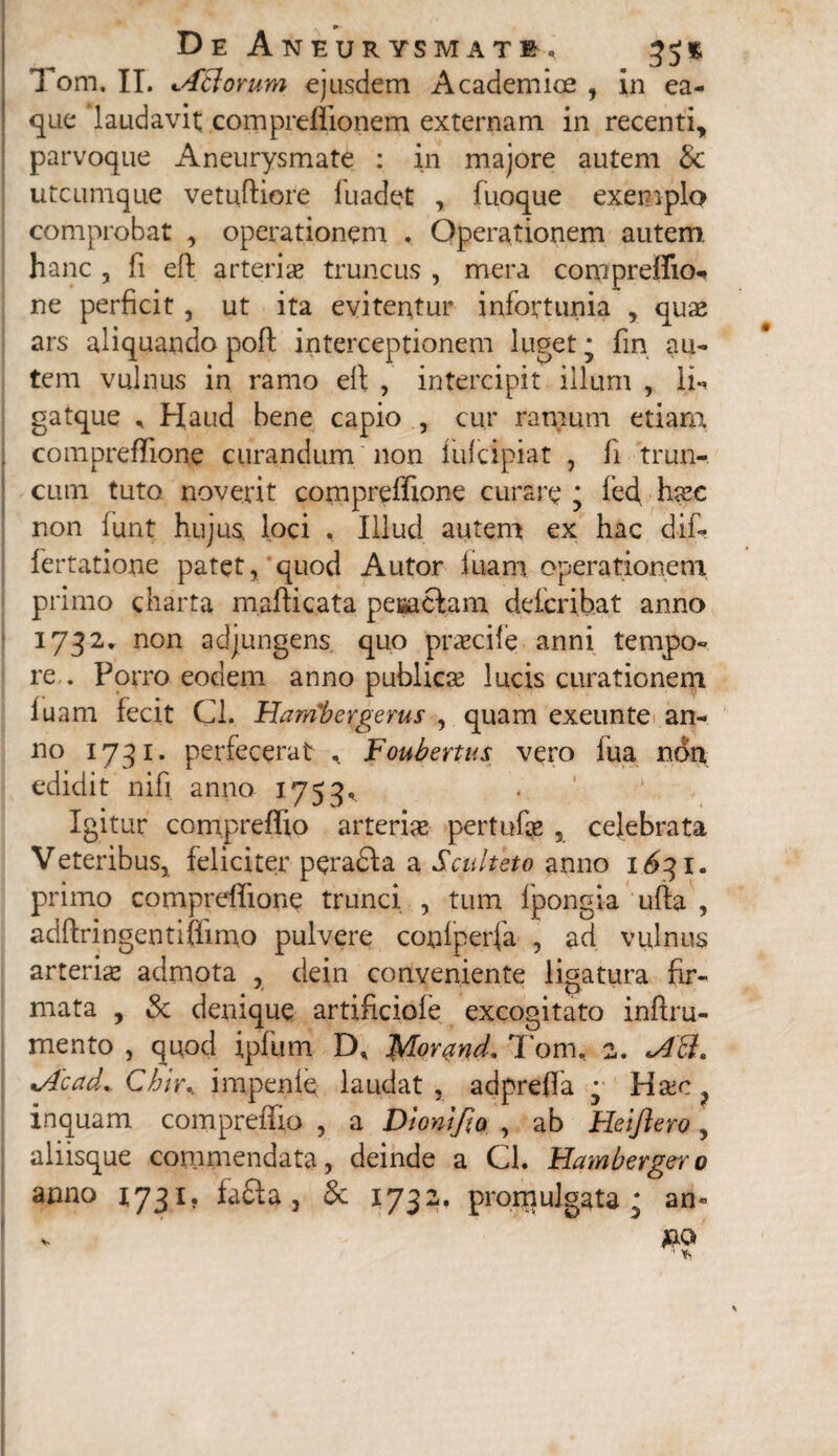 m- De Aneurysmate. 35$ Tom. II. tABorum ejusdem Academice , in ea- que laudavit; compreflionem externam in recenti, parvoque Aneurysmate : in majore autem 8c utcumque vetuftiore fuadet , fuoque exemplo comprobat , operationem . Operationem autem, hanc , fi eft arteriae truncus , mera compreffio-* ne perficit, ut ita evitentur infortunia , quae ars aliquando pofl interceptionem luget * fin au¬ tem vulnus in ramo eft , intercipit illum , li** gatque * Haud bene capio , cur ramum etiam compreffione curandum non fufcipiat , fi trun¬ cum tuto noverit compreffione curare ; fed, haec non lunt hujus, loci , Illud autem ex hac dif- fertatione patet, quod Autor luam operationem primo charta maftic.ata pesaclam deicribat anno 1732. non adjungens quo praecile anni tempo¬ re . Porro eodem anno publicae lucis curationem luam fecit Cl. Hairibergerus , quam exeunte an¬ no 1731. perfecerat Foubertus vero lua non edidit nifi anno 1753, Igitur compreffio arteriae pertufae , celebrata Veteribus, feliciter peradla a Sculteto anno 1631. primo compreffione trunci , tum fpongia ufta , adftringentiffimo pulvere coniperfa , ad vulnus arteriae admota , dein conveniente ligatura fir¬ mata , & denique artificioie excogitato inftru- mento , quod ipfum D, Morand. Tom, 2. *A£k. *Acad.. Chiu impenle laudat , adpreffa • Haec ? inquam compreffio , a Dionifta , ab Heiftero , aliisque commendata, deinde a Cl. Hamberger0 anno 1731. fafita, & 1732. promulgata • an* * *