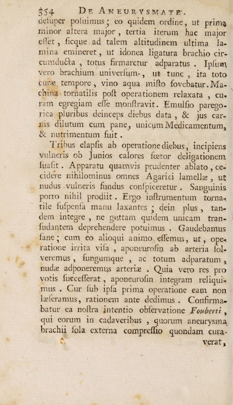 cidupcr pol u i mus * eo quidem ordine, ut prima' minor altera major , tertia iterum hac major ellet , ficque ad talem altitudinem ultima la¬ mina emineret, ut idonea ligatura brachio cir- cumdudia , totus firmaretur adparatus . Ipfum vero brachium univerfunu, ut tunc , ita toto cur», tempore, vino aqua milio fovebatur.Ma¬ china tornatilis poft operationem relaxata , cu¬ ram egregiam effe monfiravit. Emulfio parego- rica pluribus deinceps diebus data , & jus car¬ rus dilutum cum pane , unicum Medicamentum, & nutrimentum fuit. Tribus elapfis ab operatione diebus, incipiens vulneris ob Junios calores fceror deligationem fuafit . Apparatu quamvis prudenter ablato , ce¬ cidere nihilominus omnes Agarki lamella?, ut nudus .vulneris fundus confpiceretur . Sanguinis porro nihil prodiit. Ergo inftrumentum torna¬ tile fufpenfa manu laxantes * dein plus , tan¬ dem integre , ne guttam quidem, unicam tran- fiidantem deprehendere potuimus . Gaudebamus iane; cum eo alioqui animo edemus, ut, ope¬ ratione irrita vifa , aponeurofin ab arteria fol- veremus , fungumque , ac totum adparatum , nuda? admoneremus arteriae . Quia vero res pro votis fuccefferat , aponeurofin integram reliqui¬ mus . Cur fub lpla prima operatione eam non 1 a? fera mus, rationem ante dedimus . Confirma* batur ea noftra intentio obfervatione Fouberti, qui eorum in cadaveribus , quorum aneurysma brachii fola externa compreffto quondam cura¬ verat ,