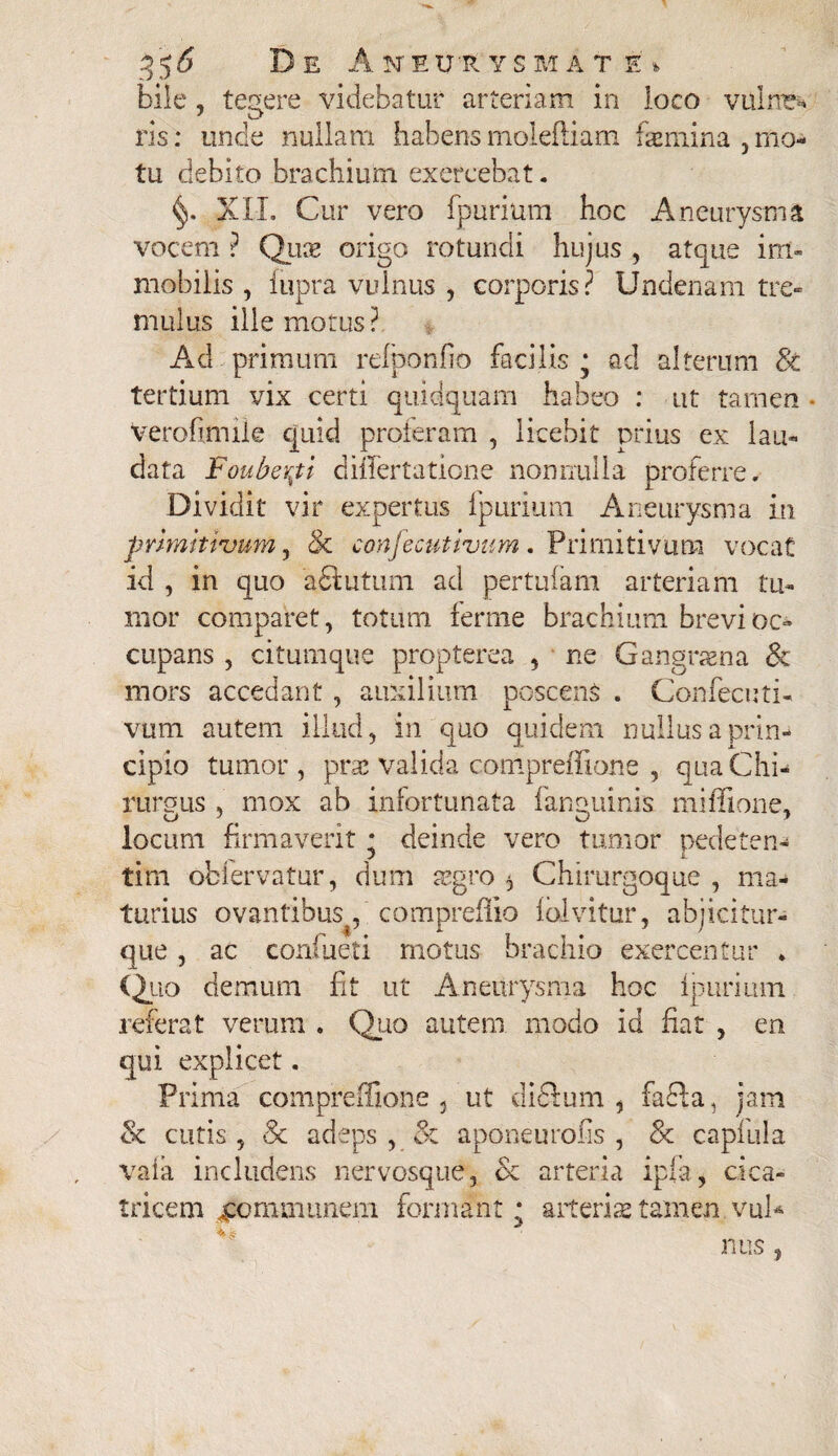 35 6 De Ane ut ysiat £% bile , tegere videbatur arteriam in loco vulnfc*» ris: unde nullam habens moleftiam hemina 5 mo¬ tu debito brachium exercebat. XII. Cur vero fpurium hoc Aneurysma vocem ? Quas origo rotundi hujus , atque im¬ mobilis , fupra vulnus , corporis? Undenam tre¬ mulus ille motus? Ad primum refponfio facilis * ac! alterum 8t tertium vix certi quidquam habeo : ut tamen • Verofimile quid proferam , licebit prius ex lau¬ data Fouberpi diflertatione nonnulla proferre. Dividit vir expertus fpurium Aneurysma in primitivum, & confecutivum. Primitivum vocat id , in quo aSiutum. ad pertufam arteriam tu¬ mor comparet, totum ferme brachium brevi oc¬ cupans , citumque propterea , ne Gangrsna & mors accedant , auxilium poscens . Confecuti¬ vum autem illud, in quo quidem nullus a prin¬ cipio tumor, prae valida compreffione , qua Chi¬ rurgus , mox ab infortunata (anguinis miffione, locum firmaverit * deinde vero tumor pedeten- ^ J l tim oblervatur, dum asgro ^ Chirurgoque , ma¬ turius ovantibus, compreflio iolvitur, abjicitur-* que, ac confueti motus brachio exercentur ♦ <2|ao demum fit ut Aneurysma hoc (puriuni referat verum , Quo autem modo id fiat , en qui explicet. Prima compreffione , ut didlum , faci a, jam & cutis , 8c adeps , & aponeurofis , & capfula va(a includens nervosque, & arteria ipfa, cica¬ tricem communem formant * arteris tamen vul* nus,