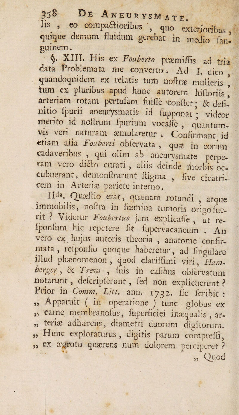 llS. ’ e° comptioribusquo exterjoribas, quique demum fluidum gerebat in medio fan- guinem. §• XIII. His ex Fouberto praemiffis ad tria data Problemata me converto » Ad I. dico quandoquidem ex relatis tum noftrae mulieris ? tum ex pluribus apud hunc autorem hiftoriis ’ arteriam totam pertufam fuifie Conflet • & defi¬ nitio fpurii aneurysmatis id fupponat \ videor merito id nofirum fpurium vocafie , quantum¬ vis veri naturam aemularetur * Confirmant id etiam alia Fouberti obfervata , qus6 in eorum cadavci ibus , qui olim ab aneurysmate perpe» ram Veio di£Io curati , aliis deinde morbis oc¬ cubuerant, demonftrarunt fiigma , five cicatri¬ cem in Artent pariete interno. j.iaa. Qucvfho eiat, quaenam rotundi , atque immobilis, notha m icemina tumoris ori^ofue¬ rit ? Videtur Foubertus jam explicaffe , ut re- iponfum hic repetere fit fupervacaneum . An vero ex hujus auroris theoria , anatome confir¬ mata , refponfio quoque haberetur, ad lingulare illud phaenomenon , quod clariffimi viri, ^Ham. bsrger, & Trew , luis in cafibus obfervatum notaiunt , deicnpferunt , ied non explicuerunt ? Prior in Comm. Liti. ann. 1732. fic fcribit : 33 Apparuit ( in operatione ) tunc globus ex „ carne membranofus, fuperficiei inaequalis , ar- „ teriae adhaerens, diametri duorum digitorum. „ Hunc exploraturus, digitis parum compreffi, 3> ex aegroto quaerens num dolorem perciperet ? » Quod