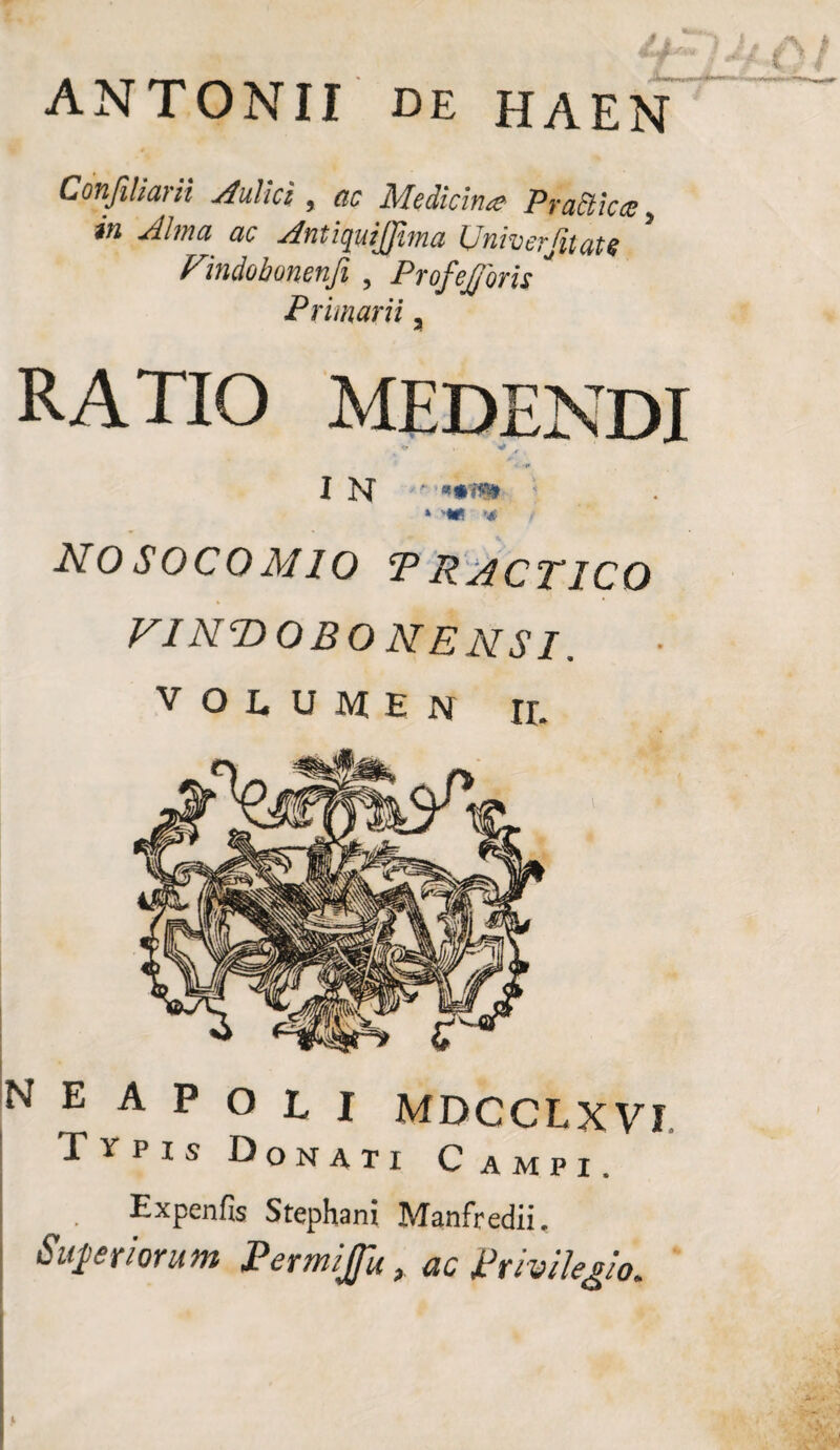 ANTONII de HAEN Confiliarii Aulici , ac Medicinae Praffiicce 5 in Alma ac Antiquijfima Univerfitate * Findobonenfi , Profejforis ' Primarii a RATIO MEDENDI #* I N ‘ * <*** '4 ( nosocomio *practico vint>obonensi. VOLUMEN JL n e a p o l i mdcclxVI Typis Donati C ampi. Expenfis Stephani Manfredii, Suf er iorum Permijfu, ac Privilegio. I