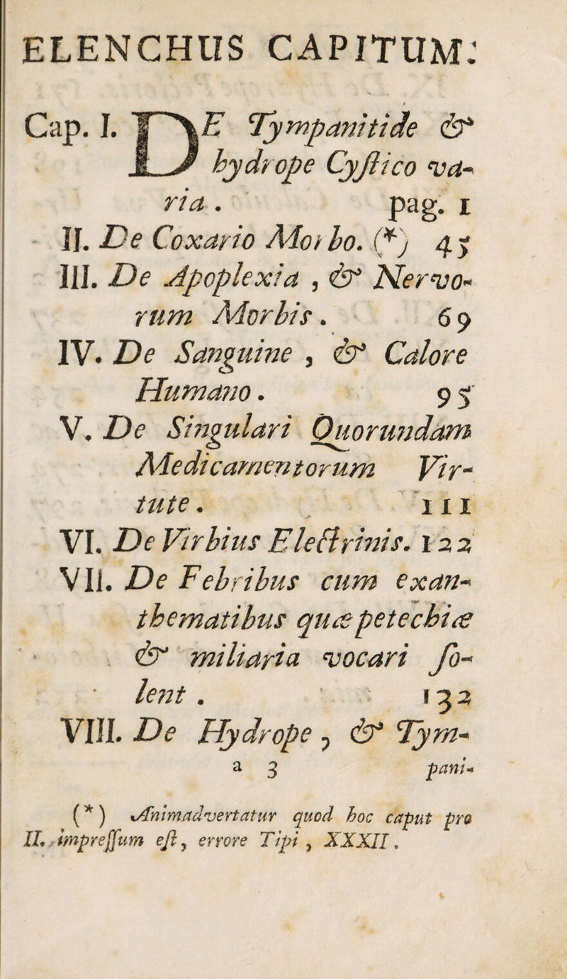 ELENCHUS CAPITUM: Cap. I. I Af Tympanitice & I J* hydrope Cyjiico va- • pag. r II. ■£'<? Coxayio Adoibo. (*) 45 III. De Apoplexia , Nervo¬ rum Ador his. 6 9 IV. De Sanguine , & Calore Humano. 9 5 V. Z)<? Singulari Ouorundam Ade dic ammtorum Vir¬ tute . in VI. De VirhiusElectrinis. 122 VII. De Febribus cum exan¬ thematibus qurs pete cbire & miliaria, vocari fo~ lent . 123 VIII. De Hydrope 7 & Fyrn- a 3 pani* (* ) tAnimadvertatur quod hoc caput pro IL . tmprejfum ejl, errore Ttpi , XXXII.